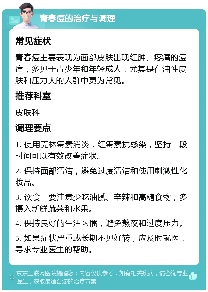 青春痘的治疗与调理 常见症状 青春痘主要表现为面部皮肤出现红肿、疼痛的痘痘，多见于青少年和年轻成人，尤其是在油性皮肤和压力大的人群中更为常见。 推荐科室 皮肤科 调理要点 1. 使用克林霉素消炎，红霉素抗感染，坚持一段时间可以有效改善症状。 2. 保持面部清洁，避免过度清洁和使用刺激性化妆品。 3. 饮食上要注意少吃油腻、辛辣和高糖食物，多摄入新鲜蔬菜和水果。 4. 保持良好的生活习惯，避免熬夜和过度压力。 5. 如果症状严重或长期不见好转，应及时就医，寻求专业医生的帮助。