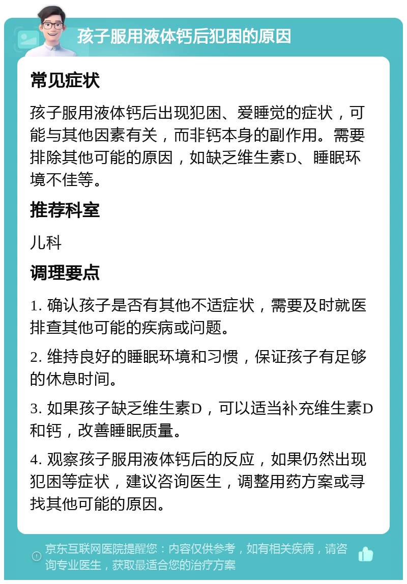 孩子服用液体钙后犯困的原因 常见症状 孩子服用液体钙后出现犯困、爱睡觉的症状，可能与其他因素有关，而非钙本身的副作用。需要排除其他可能的原因，如缺乏维生素D、睡眠环境不佳等。 推荐科室 儿科 调理要点 1. 确认孩子是否有其他不适症状，需要及时就医排查其他可能的疾病或问题。 2. 维持良好的睡眠环境和习惯，保证孩子有足够的休息时间。 3. 如果孩子缺乏维生素D，可以适当补充维生素D和钙，改善睡眠质量。 4. 观察孩子服用液体钙后的反应，如果仍然出现犯困等症状，建议咨询医生，调整用药方案或寻找其他可能的原因。