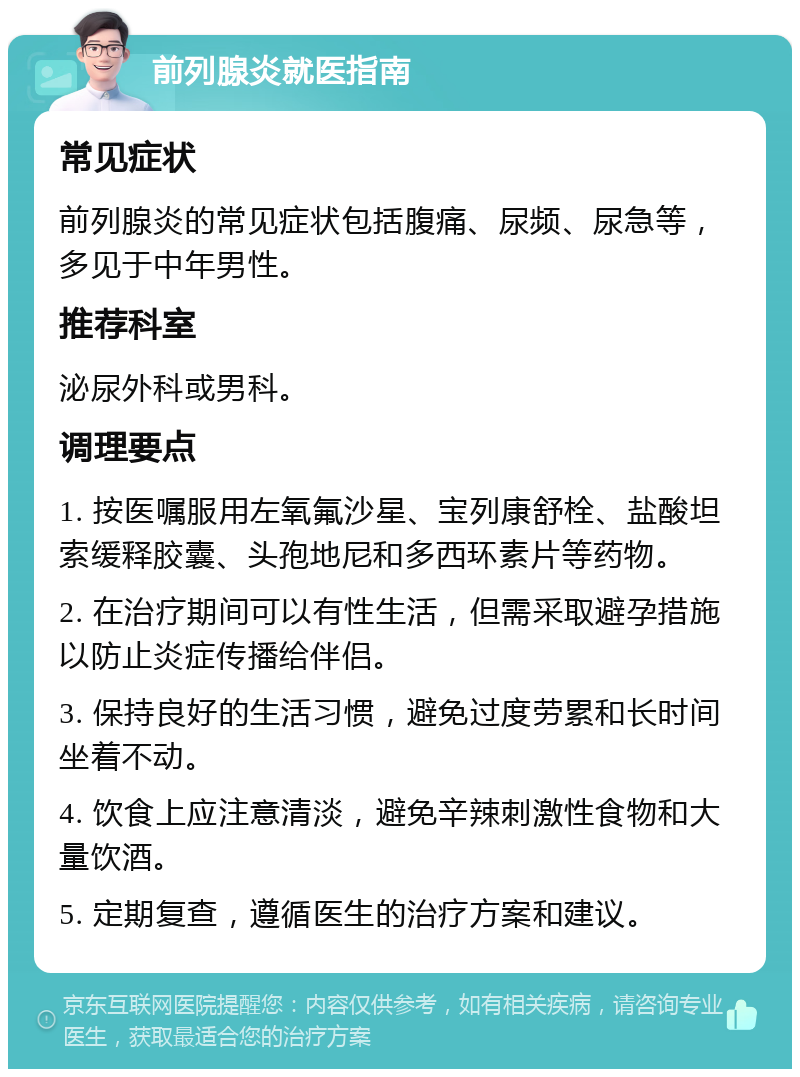 前列腺炎就医指南 常见症状 前列腺炎的常见症状包括腹痛、尿频、尿急等，多见于中年男性。 推荐科室 泌尿外科或男科。 调理要点 1. 按医嘱服用左氧氟沙星、宝列康舒栓、盐酸坦索缓释胶囊、头孢地尼和多西环素片等药物。 2. 在治疗期间可以有性生活，但需采取避孕措施以防止炎症传播给伴侣。 3. 保持良好的生活习惯，避免过度劳累和长时间坐着不动。 4. 饮食上应注意清淡，避免辛辣刺激性食物和大量饮酒。 5. 定期复查，遵循医生的治疗方案和建议。