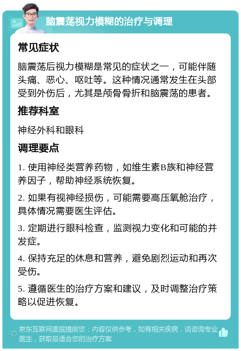 脑震荡视力模糊的治疗与调理 常见症状 脑震荡后视力模糊是常见的症状之一，可能伴随头痛、恶心、呕吐等。这种情况通常发生在头部受到外伤后，尤其是颅骨骨折和脑震荡的患者。 推荐科室 神经外科和眼科 调理要点 1. 使用神经类营养药物，如维生素B族和神经营养因子，帮助神经系统恢复。 2. 如果有视神经损伤，可能需要高压氧舱治疗，具体情况需要医生评估。 3. 定期进行眼科检查，监测视力变化和可能的并发症。 4. 保持充足的休息和营养，避免剧烈运动和再次受伤。 5. 遵循医生的治疗方案和建议，及时调整治疗策略以促进恢复。