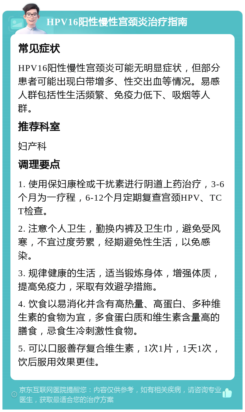 HPV16阳性慢性宫颈炎治疗指南 常见症状 HPV16阳性慢性宫颈炎可能无明显症状，但部分患者可能出现白带增多、性交出血等情况。易感人群包括性生活频繁、免疫力低下、吸烟等人群。 推荐科室 妇产科 调理要点 1. 使用保妇康栓或干扰素进行阴道上药治疗，3-6个月为一疗程，6-12个月定期复查宫颈HPV、TCT检查。 2. 注意个人卫生，勤换内裤及卫生巾，避免受风寒，不宜过度劳累，经期避免性生活，以免感染。 3. 规律健康的生活，适当锻炼身体，增强体质，提高免疫力，采取有效避孕措施。 4. 饮食以易消化并含有高热量、高蛋白、多种维生素的食物为宜，多食蛋白质和维生素含量高的膳食，忌食生冷刺激性食物。 5. 可以口服善存复合维生素，1次1片，1天1次，饮后服用效果更佳。