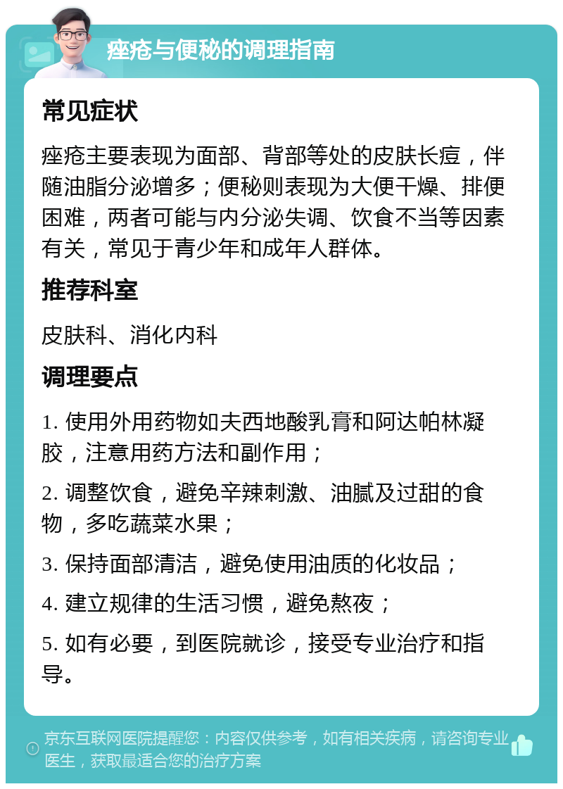 痤疮与便秘的调理指南 常见症状 痤疮主要表现为面部、背部等处的皮肤长痘，伴随油脂分泌增多；便秘则表现为大便干燥、排便困难，两者可能与内分泌失调、饮食不当等因素有关，常见于青少年和成年人群体。 推荐科室 皮肤科、消化内科 调理要点 1. 使用外用药物如夫西地酸乳膏和阿达帕林凝胶，注意用药方法和副作用； 2. 调整饮食，避免辛辣刺激、油腻及过甜的食物，多吃蔬菜水果； 3. 保持面部清洁，避免使用油质的化妆品； 4. 建立规律的生活习惯，避免熬夜； 5. 如有必要，到医院就诊，接受专业治疗和指导。