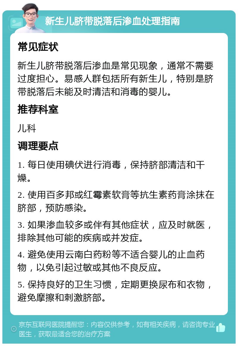 新生儿脐带脱落后渗血处理指南 常见症状 新生儿脐带脱落后渗血是常见现象，通常不需要过度担心。易感人群包括所有新生儿，特别是脐带脱落后未能及时清洁和消毒的婴儿。 推荐科室 儿科 调理要点 1. 每日使用碘伏进行消毒，保持脐部清洁和干燥。 2. 使用百多邦或红霉素软膏等抗生素药膏涂抹在脐部，预防感染。 3. 如果渗血较多或伴有其他症状，应及时就医，排除其他可能的疾病或并发症。 4. 避免使用云南白药粉等不适合婴儿的止血药物，以免引起过敏或其他不良反应。 5. 保持良好的卫生习惯，定期更换尿布和衣物，避免摩擦和刺激脐部。