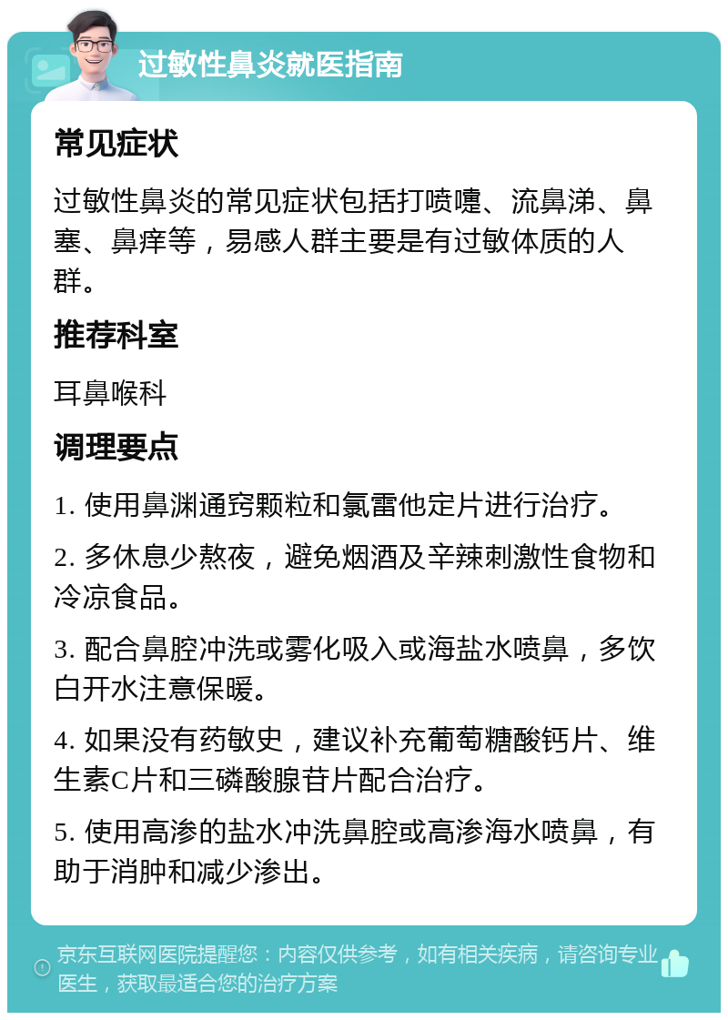 过敏性鼻炎就医指南 常见症状 过敏性鼻炎的常见症状包括打喷嚏、流鼻涕、鼻塞、鼻痒等，易感人群主要是有过敏体质的人群。 推荐科室 耳鼻喉科 调理要点 1. 使用鼻渊通窍颗粒和氯雷他定片进行治疗。 2. 多休息少熬夜，避免烟酒及辛辣刺激性食物和冷凉食品。 3. 配合鼻腔冲洗或雾化吸入或海盐水喷鼻，多饮白开水注意保暖。 4. 如果没有药敏史，建议补充葡萄糖酸钙片、维生素C片和三磷酸腺苷片配合治疗。 5. 使用高渗的盐水冲洗鼻腔或高渗海水喷鼻，有助于消肿和减少渗出。