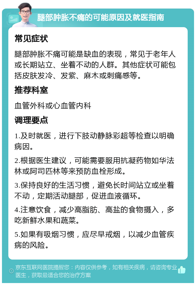 腿部肿胀不痛的可能原因及就医指南 常见症状 腿部肿胀不痛可能是缺血的表现，常见于老年人或长期站立、坐着不动的人群。其他症状可能包括皮肤发冷、发紫、麻木或刺痛感等。 推荐科室 血管外科或心血管内科 调理要点 1.及时就医，进行下肢动静脉彩超等检查以明确病因。 2.根据医生建议，可能需要服用抗凝药物如华法林或阿司匹林等来预防血栓形成。 3.保持良好的生活习惯，避免长时间站立或坐着不动，定期活动腿部，促进血液循环。 4.注意饮食，减少高脂肪、高盐的食物摄入，多吃新鲜水果和蔬菜。 5.如果有吸烟习惯，应尽早戒烟，以减少血管疾病的风险。