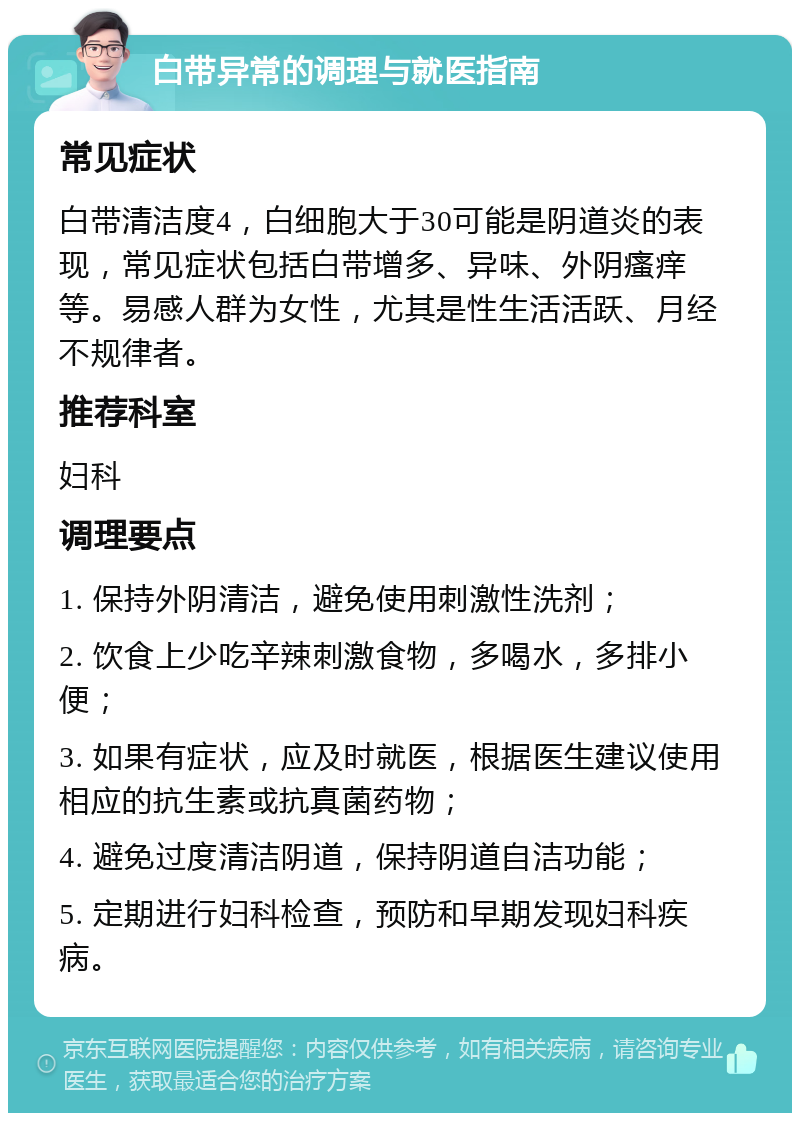 白带异常的调理与就医指南 常见症状 白带清洁度4，白细胞大于30可能是阴道炎的表现，常见症状包括白带增多、异味、外阴瘙痒等。易感人群为女性，尤其是性生活活跃、月经不规律者。 推荐科室 妇科 调理要点 1. 保持外阴清洁，避免使用刺激性洗剂； 2. 饮食上少吃辛辣刺激食物，多喝水，多排小便； 3. 如果有症状，应及时就医，根据医生建议使用相应的抗生素或抗真菌药物； 4. 避免过度清洁阴道，保持阴道自洁功能； 5. 定期进行妇科检查，预防和早期发现妇科疾病。