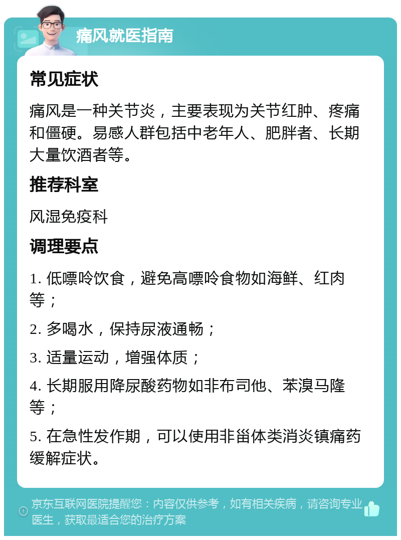 痛风就医指南 常见症状 痛风是一种关节炎，主要表现为关节红肿、疼痛和僵硬。易感人群包括中老年人、肥胖者、长期大量饮酒者等。 推荐科室 风湿免疫科 调理要点 1. 低嘌呤饮食，避免高嘌呤食物如海鲜、红肉等； 2. 多喝水，保持尿液通畅； 3. 适量运动，增强体质； 4. 长期服用降尿酸药物如非布司他、苯溴马隆等； 5. 在急性发作期，可以使用非甾体类消炎镇痛药缓解症状。