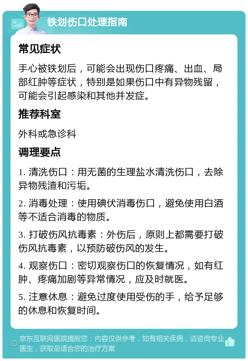 铁划伤口处理指南 常见症状 手心被铁划后，可能会出现伤口疼痛、出血、局部红肿等症状，特别是如果伤口中有异物残留，可能会引起感染和其他并发症。 推荐科室 外科或急诊科 调理要点 1. 清洗伤口：用无菌的生理盐水清洗伤口，去除异物残渣和污垢。 2. 消毒处理：使用碘伏消毒伤口，避免使用白酒等不适合消毒的物质。 3. 打破伤风抗毒素：外伤后，原则上都需要打破伤风抗毒素，以预防破伤风的发生。 4. 观察伤口：密切观察伤口的恢复情况，如有红肿、疼痛加剧等异常情况，应及时就医。 5. 注意休息：避免过度使用受伤的手，给予足够的休息和恢复时间。