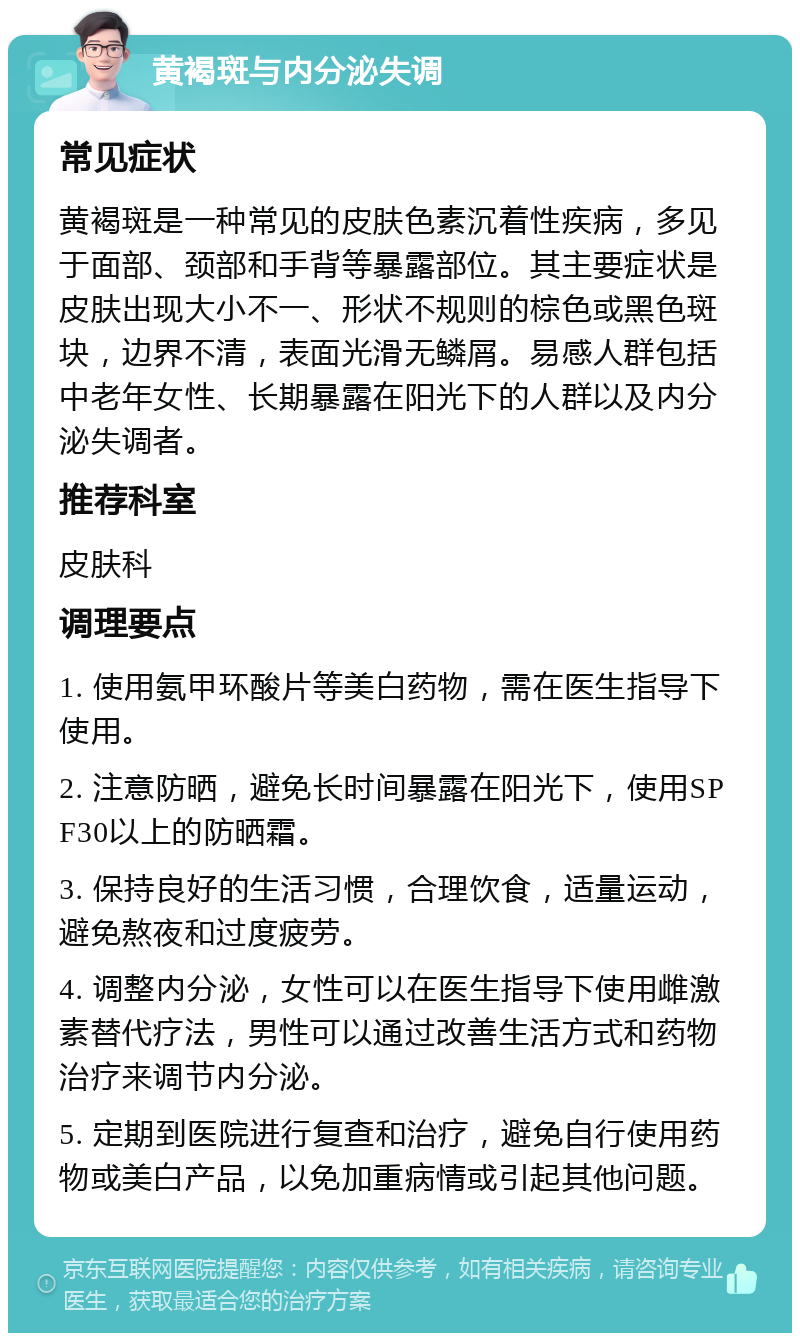 黄褐斑与内分泌失调 常见症状 黄褐斑是一种常见的皮肤色素沉着性疾病，多见于面部、颈部和手背等暴露部位。其主要症状是皮肤出现大小不一、形状不规则的棕色或黑色斑块，边界不清，表面光滑无鳞屑。易感人群包括中老年女性、长期暴露在阳光下的人群以及内分泌失调者。 推荐科室 皮肤科 调理要点 1. 使用氨甲环酸片等美白药物，需在医生指导下使用。 2. 注意防晒，避免长时间暴露在阳光下，使用SPF30以上的防晒霜。 3. 保持良好的生活习惯，合理饮食，适量运动，避免熬夜和过度疲劳。 4. 调整内分泌，女性可以在医生指导下使用雌激素替代疗法，男性可以通过改善生活方式和药物治疗来调节内分泌。 5. 定期到医院进行复查和治疗，避免自行使用药物或美白产品，以免加重病情或引起其他问题。