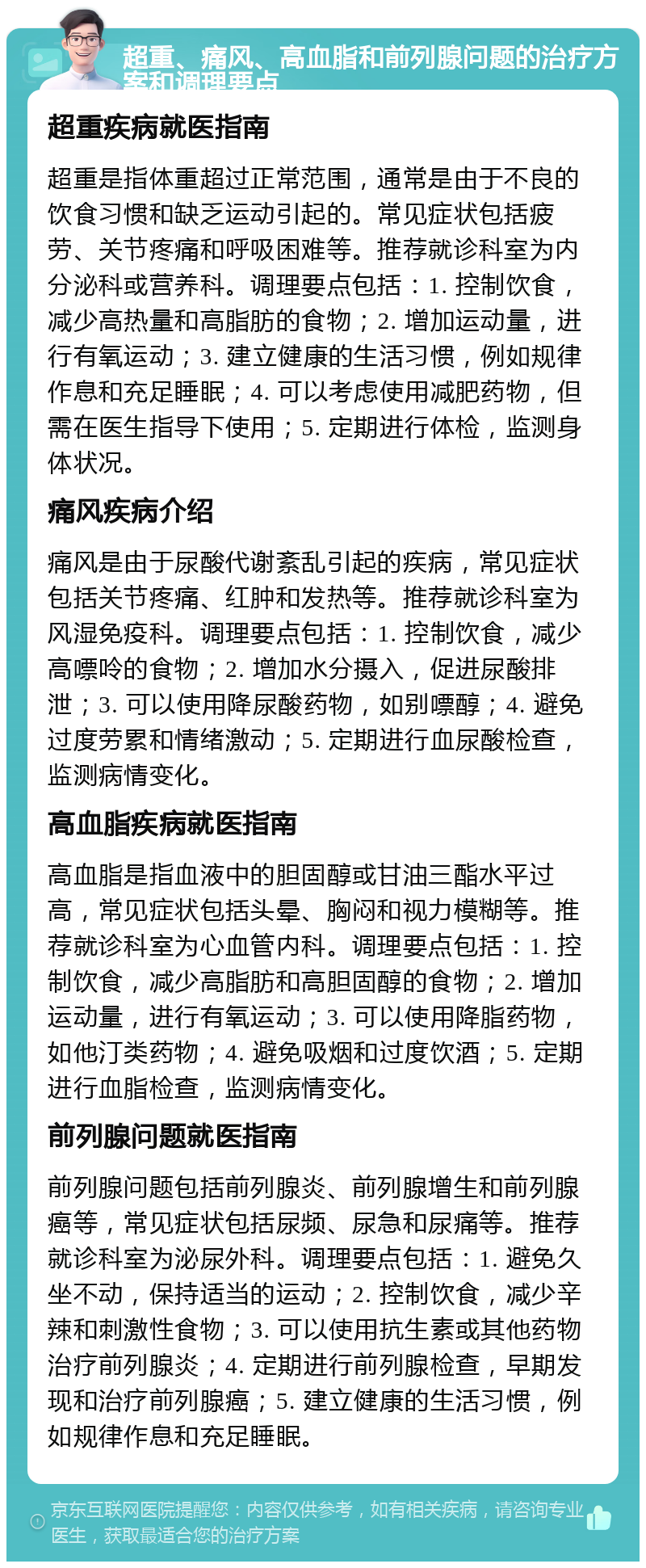 超重、痛风、高血脂和前列腺问题的治疗方案和调理要点 超重疾病就医指南 超重是指体重超过正常范围，通常是由于不良的饮食习惯和缺乏运动引起的。常见症状包括疲劳、关节疼痛和呼吸困难等。推荐就诊科室为内分泌科或营养科。调理要点包括：1. 控制饮食，减少高热量和高脂肪的食物；2. 增加运动量，进行有氧运动；3. 建立健康的生活习惯，例如规律作息和充足睡眠；4. 可以考虑使用减肥药物，但需在医生指导下使用；5. 定期进行体检，监测身体状况。 痛风疾病介绍 痛风是由于尿酸代谢紊乱引起的疾病，常见症状包括关节疼痛、红肿和发热等。推荐就诊科室为风湿免疫科。调理要点包括：1. 控制饮食，减少高嘌呤的食物；2. 增加水分摄入，促进尿酸排泄；3. 可以使用降尿酸药物，如别嘌醇；4. 避免过度劳累和情绪激动；5. 定期进行血尿酸检查，监测病情变化。 高血脂疾病就医指南 高血脂是指血液中的胆固醇或甘油三酯水平过高，常见症状包括头晕、胸闷和视力模糊等。推荐就诊科室为心血管内科。调理要点包括：1. 控制饮食，减少高脂肪和高胆固醇的食物；2. 增加运动量，进行有氧运动；3. 可以使用降脂药物，如他汀类药物；4. 避免吸烟和过度饮酒；5. 定期进行血脂检查，监测病情变化。 前列腺问题就医指南 前列腺问题包括前列腺炎、前列腺增生和前列腺癌等，常见症状包括尿频、尿急和尿痛等。推荐就诊科室为泌尿外科。调理要点包括：1. 避免久坐不动，保持适当的运动；2. 控制饮食，减少辛辣和刺激性食物；3. 可以使用抗生素或其他药物治疗前列腺炎；4. 定期进行前列腺检查，早期发现和治疗前列腺癌；5. 建立健康的生活习惯，例如规律作息和充足睡眠。