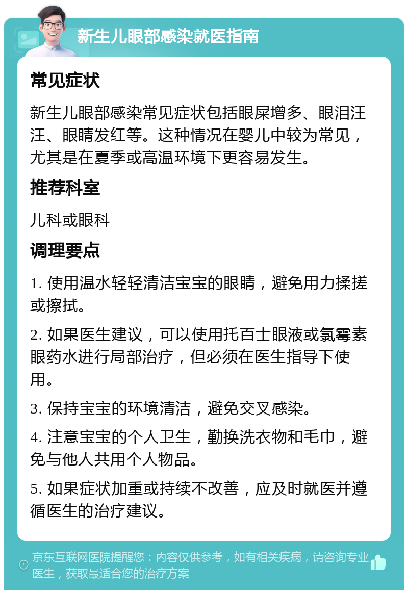 新生儿眼部感染就医指南 常见症状 新生儿眼部感染常见症状包括眼屎增多、眼泪汪汪、眼睛发红等。这种情况在婴儿中较为常见，尤其是在夏季或高温环境下更容易发生。 推荐科室 儿科或眼科 调理要点 1. 使用温水轻轻清洁宝宝的眼睛，避免用力揉搓或擦拭。 2. 如果医生建议，可以使用托百士眼液或氯霉素眼药水进行局部治疗，但必须在医生指导下使用。 3. 保持宝宝的环境清洁，避免交叉感染。 4. 注意宝宝的个人卫生，勤换洗衣物和毛巾，避免与他人共用个人物品。 5. 如果症状加重或持续不改善，应及时就医并遵循医生的治疗建议。