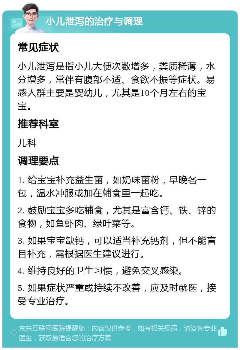 小儿泄泻的治疗与调理 常见症状 小儿泄泻是指小儿大便次数增多，粪质稀薄，水分增多，常伴有腹部不适、食欲不振等症状。易感人群主要是婴幼儿，尤其是10个月左右的宝宝。 推荐科室 儿科 调理要点 1. 给宝宝补充益生菌，如奶味菌粉，早晚各一包，温水冲服或加在辅食里一起吃。 2. 鼓励宝宝多吃辅食，尤其是富含钙、铁、锌的食物，如鱼虾肉、绿叶菜等。 3. 如果宝宝缺钙，可以适当补充钙剂，但不能盲目补充，需根据医生建议进行。 4. 维持良好的卫生习惯，避免交叉感染。 5. 如果症状严重或持续不改善，应及时就医，接受专业治疗。