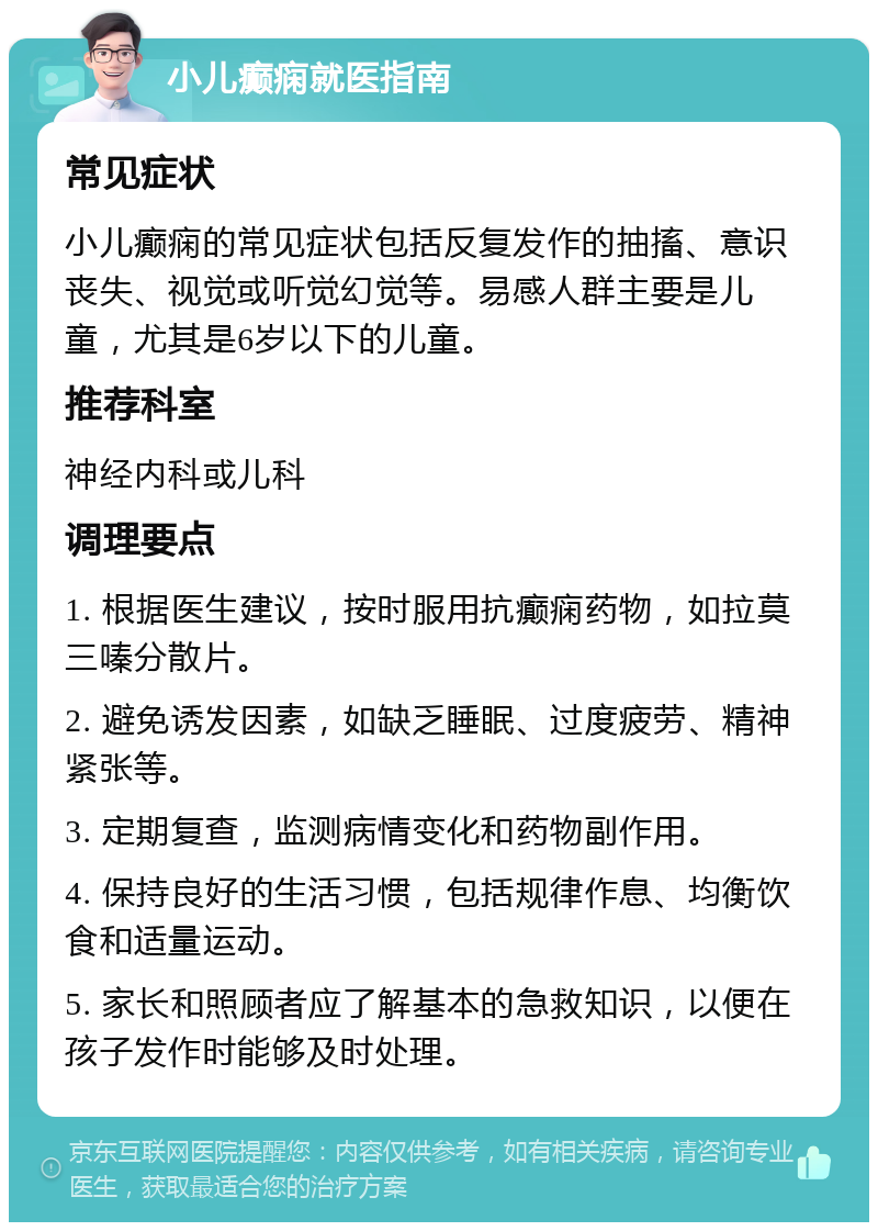 小儿癫痫就医指南 常见症状 小儿癫痫的常见症状包括反复发作的抽搐、意识丧失、视觉或听觉幻觉等。易感人群主要是儿童，尤其是6岁以下的儿童。 推荐科室 神经内科或儿科 调理要点 1. 根据医生建议，按时服用抗癫痫药物，如拉莫三嗪分散片。 2. 避免诱发因素，如缺乏睡眠、过度疲劳、精神紧张等。 3. 定期复查，监测病情变化和药物副作用。 4. 保持良好的生活习惯，包括规律作息、均衡饮食和适量运动。 5. 家长和照顾者应了解基本的急救知识，以便在孩子发作时能够及时处理。