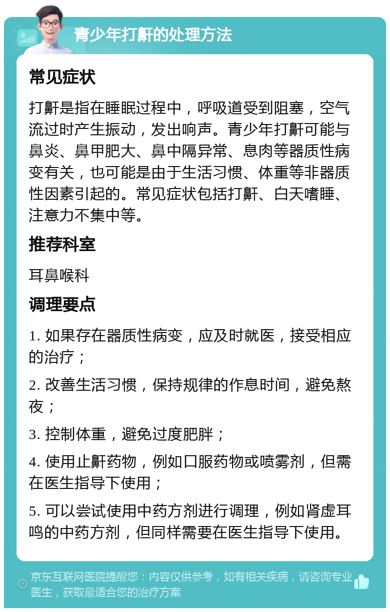 青少年打鼾的处理方法 常见症状 打鼾是指在睡眠过程中，呼吸道受到阻塞，空气流过时产生振动，发出响声。青少年打鼾可能与鼻炎、鼻甲肥大、鼻中隔异常、息肉等器质性病变有关，也可能是由于生活习惯、体重等非器质性因素引起的。常见症状包括打鼾、白天嗜睡、注意力不集中等。 推荐科室 耳鼻喉科 调理要点 1. 如果存在器质性病变，应及时就医，接受相应的治疗； 2. 改善生活习惯，保持规律的作息时间，避免熬夜； 3. 控制体重，避免过度肥胖； 4. 使用止鼾药物，例如口服药物或喷雾剂，但需在医生指导下使用； 5. 可以尝试使用中药方剂进行调理，例如肾虚耳鸣的中药方剂，但同样需要在医生指导下使用。