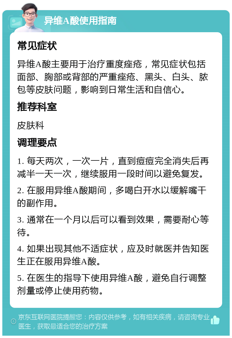 异维A酸使用指南 常见症状 异维A酸主要用于治疗重度痤疮，常见症状包括面部、胸部或背部的严重痤疮、黑头、白头、脓包等皮肤问题，影响到日常生活和自信心。 推荐科室 皮肤科 调理要点 1. 每天两次，一次一片，直到痘痘完全消失后再减半一天一次，继续服用一段时间以避免复发。 2. 在服用异维A酸期间，多喝白开水以缓解嘴干的副作用。 3. 通常在一个月以后可以看到效果，需要耐心等待。 4. 如果出现其他不适症状，应及时就医并告知医生正在服用异维A酸。 5. 在医生的指导下使用异维A酸，避免自行调整剂量或停止使用药物。