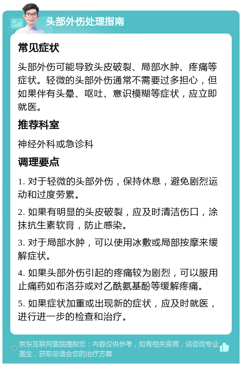 头部外伤处理指南 常见症状 头部外伤可能导致头皮破裂、局部水肿、疼痛等症状。轻微的头部外伤通常不需要过多担心，但如果伴有头晕、呕吐、意识模糊等症状，应立即就医。 推荐科室 神经外科或急诊科 调理要点 1. 对于轻微的头部外伤，保持休息，避免剧烈运动和过度劳累。 2. 如果有明显的头皮破裂，应及时清洁伤口，涂抹抗生素软膏，防止感染。 3. 对于局部水肿，可以使用冰敷或局部按摩来缓解症状。 4. 如果头部外伤引起的疼痛较为剧烈，可以服用止痛药如布洛芬或对乙酰氨基酚等缓解疼痛。 5. 如果症状加重或出现新的症状，应及时就医，进行进一步的检查和治疗。