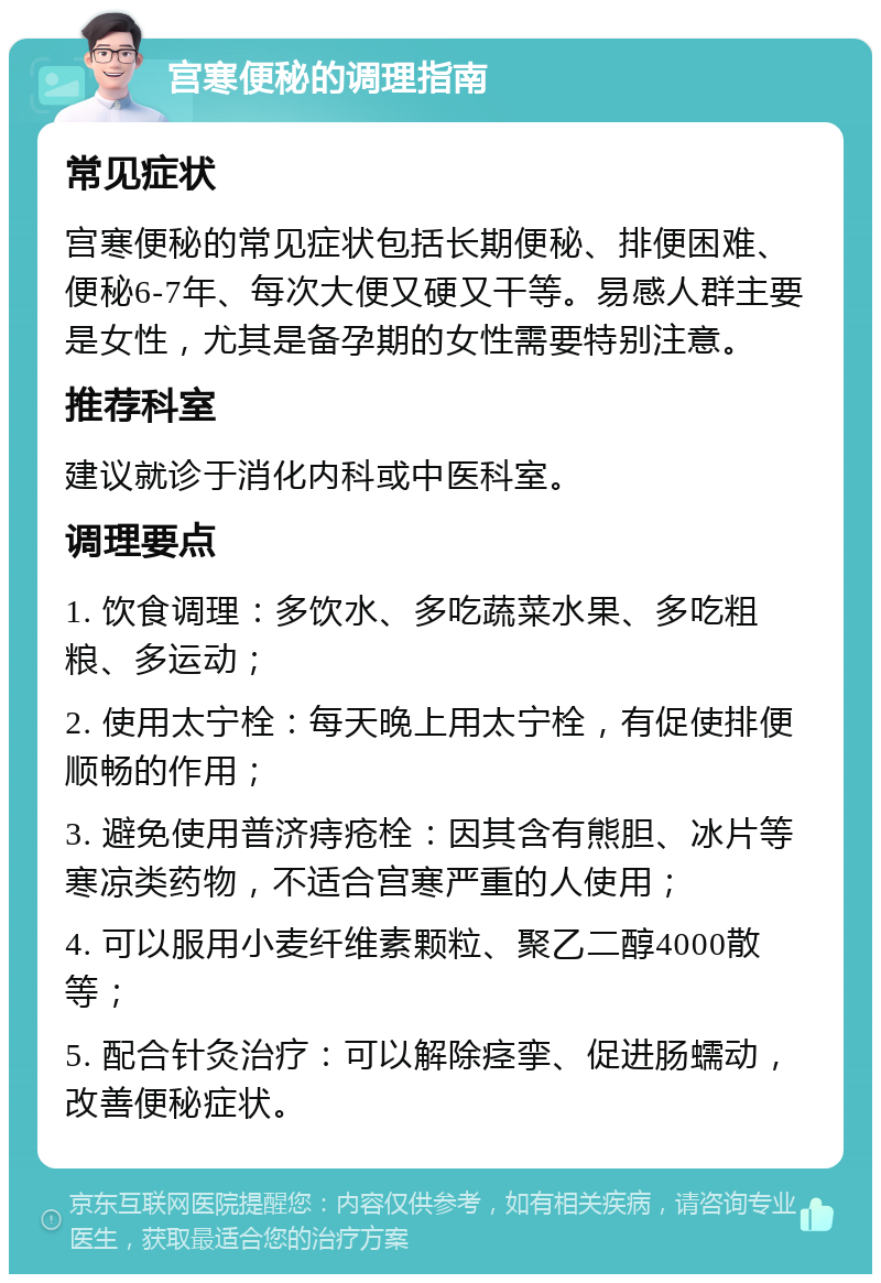 宫寒便秘的调理指南 常见症状 宫寒便秘的常见症状包括长期便秘、排便困难、便秘6-7年、每次大便又硬又干等。易感人群主要是女性，尤其是备孕期的女性需要特别注意。 推荐科室 建议就诊于消化内科或中医科室。 调理要点 1. 饮食调理：多饮水、多吃蔬菜水果、多吃粗粮、多运动； 2. 使用太宁栓：每天晚上用太宁栓，有促使排便顺畅的作用； 3. 避免使用普济痔疮栓：因其含有熊胆、冰片等寒凉类药物，不适合宫寒严重的人使用； 4. 可以服用小麦纤维素颗粒、聚乙二醇4000散等； 5. 配合针灸治疗：可以解除痉挛、促进肠蠕动，改善便秘症状。