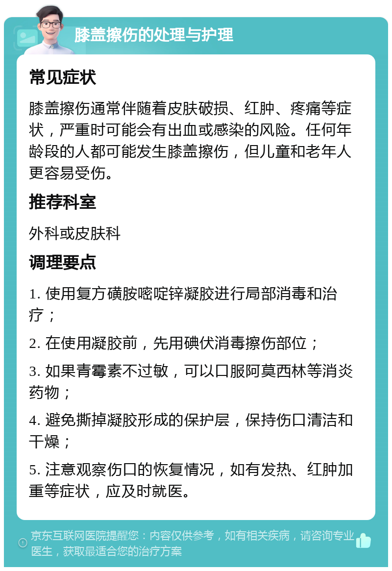 膝盖擦伤的处理与护理 常见症状 膝盖擦伤通常伴随着皮肤破损、红肿、疼痛等症状，严重时可能会有出血或感染的风险。任何年龄段的人都可能发生膝盖擦伤，但儿童和老年人更容易受伤。 推荐科室 外科或皮肤科 调理要点 1. 使用复方磺胺嘧啶锌凝胶进行局部消毒和治疗； 2. 在使用凝胶前，先用碘伏消毒擦伤部位； 3. 如果青霉素不过敏，可以口服阿莫西林等消炎药物； 4. 避免撕掉凝胶形成的保护层，保持伤口清洁和干燥； 5. 注意观察伤口的恢复情况，如有发热、红肿加重等症状，应及时就医。