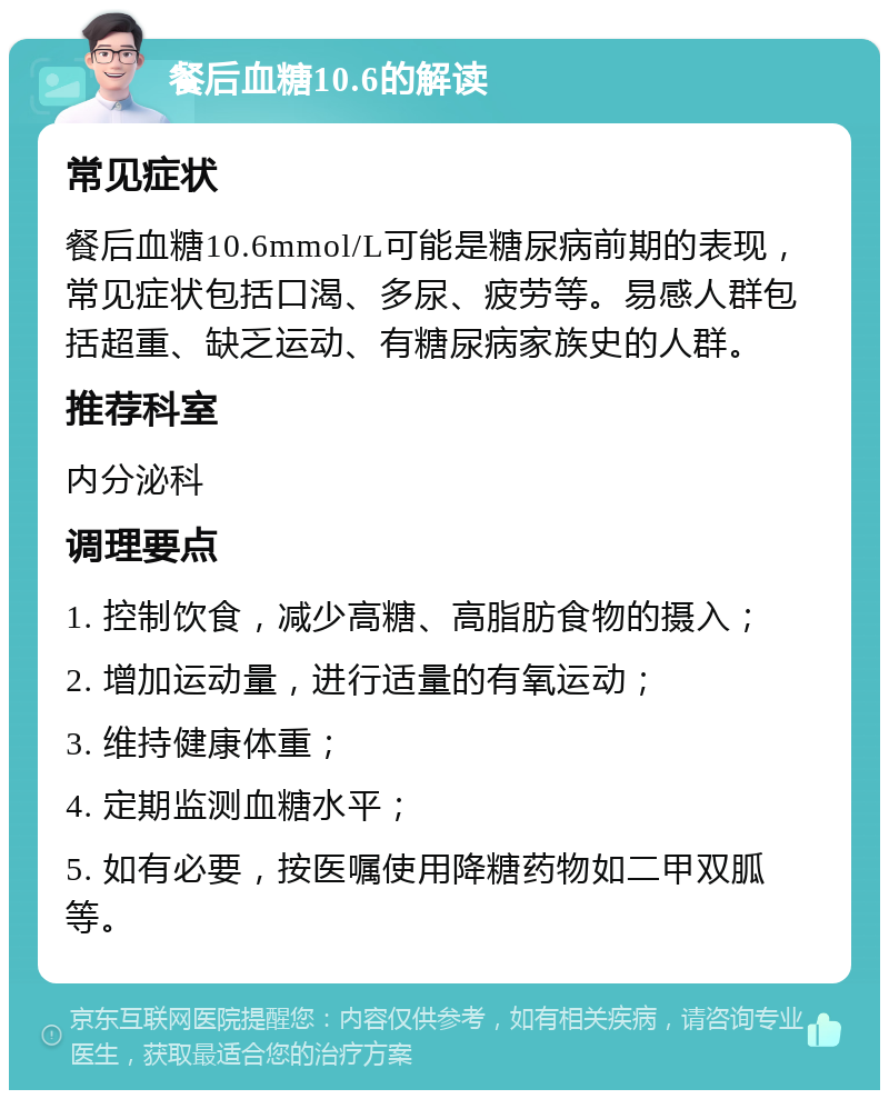 餐后血糖10.6的解读 常见症状 餐后血糖10.6mmol/L可能是糖尿病前期的表现，常见症状包括口渴、多尿、疲劳等。易感人群包括超重、缺乏运动、有糖尿病家族史的人群。 推荐科室 内分泌科 调理要点 1. 控制饮食，减少高糖、高脂肪食物的摄入； 2. 增加运动量，进行适量的有氧运动； 3. 维持健康体重； 4. 定期监测血糖水平； 5. 如有必要，按医嘱使用降糖药物如二甲双胍等。