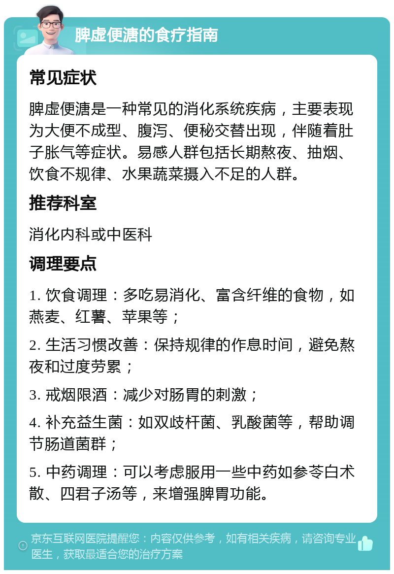 脾虚便溏的食疗指南 常见症状 脾虚便溏是一种常见的消化系统疾病，主要表现为大便不成型、腹泻、便秘交替出现，伴随着肚子胀气等症状。易感人群包括长期熬夜、抽烟、饮食不规律、水果蔬菜摄入不足的人群。 推荐科室 消化内科或中医科 调理要点 1. 饮食调理：多吃易消化、富含纤维的食物，如燕麦、红薯、苹果等； 2. 生活习惯改善：保持规律的作息时间，避免熬夜和过度劳累； 3. 戒烟限酒：减少对肠胃的刺激； 4. 补充益生菌：如双歧杆菌、乳酸菌等，帮助调节肠道菌群； 5. 中药调理：可以考虑服用一些中药如参苓白术散、四君子汤等，来增强脾胃功能。