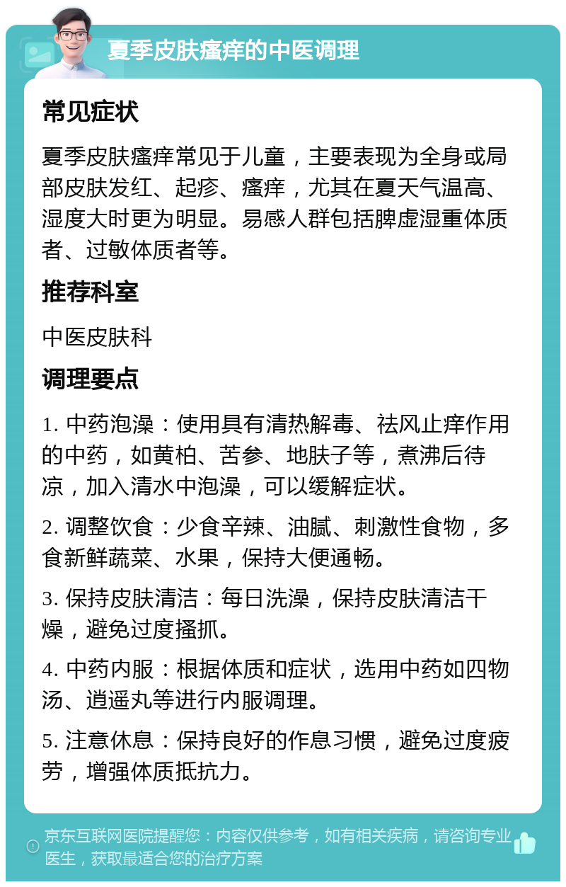 夏季皮肤瘙痒的中医调理 常见症状 夏季皮肤瘙痒常见于儿童，主要表现为全身或局部皮肤发红、起疹、瘙痒，尤其在夏天气温高、湿度大时更为明显。易感人群包括脾虚湿重体质者、过敏体质者等。 推荐科室 中医皮肤科 调理要点 1. 中药泡澡：使用具有清热解毒、祛风止痒作用的中药，如黄柏、苦参、地肤子等，煮沸后待凉，加入清水中泡澡，可以缓解症状。 2. 调整饮食：少食辛辣、油腻、刺激性食物，多食新鲜蔬菜、水果，保持大便通畅。 3. 保持皮肤清洁：每日洗澡，保持皮肤清洁干燥，避免过度搔抓。 4. 中药内服：根据体质和症状，选用中药如四物汤、逍遥丸等进行内服调理。 5. 注意休息：保持良好的作息习惯，避免过度疲劳，增强体质抵抗力。