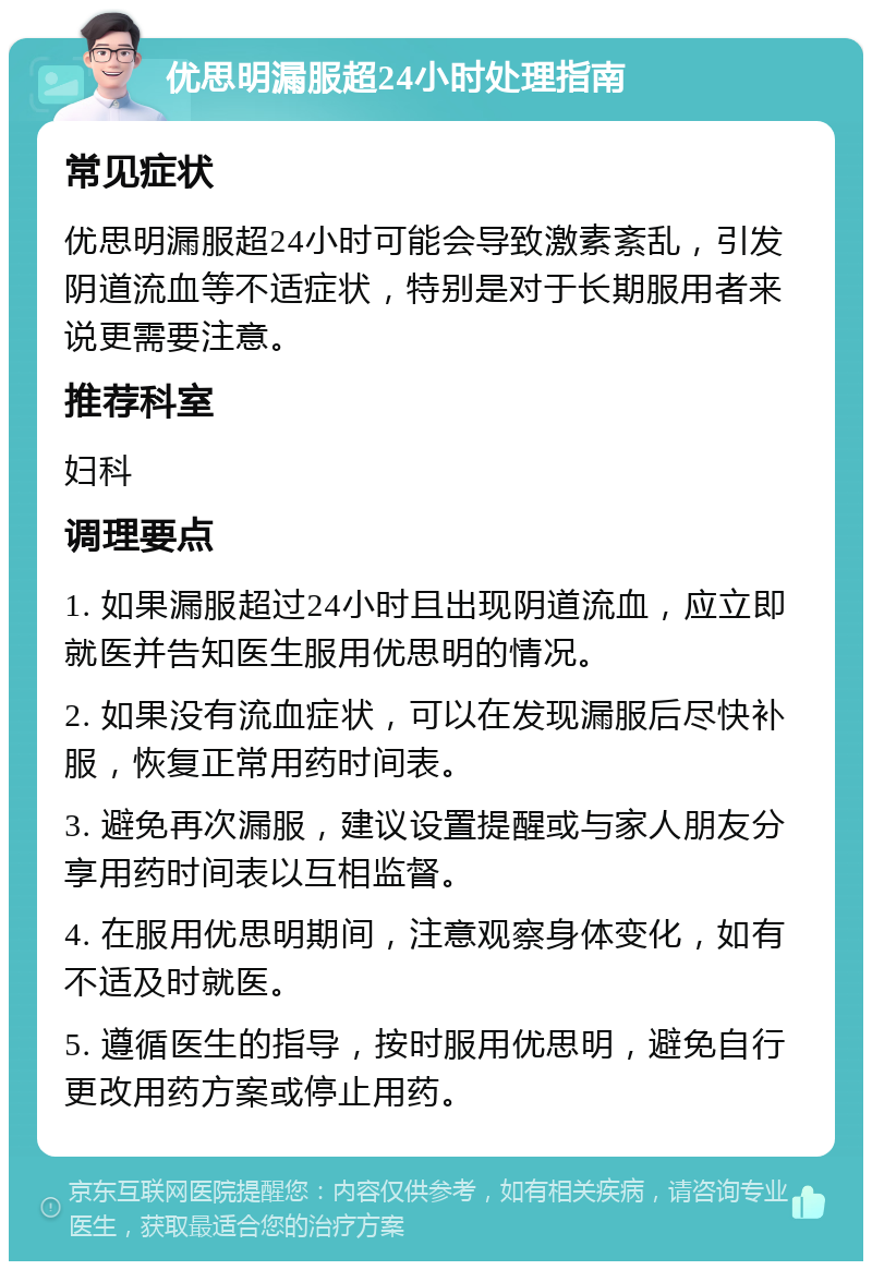 优思明漏服超24小时处理指南 常见症状 优思明漏服超24小时可能会导致激素紊乱，引发阴道流血等不适症状，特别是对于长期服用者来说更需要注意。 推荐科室 妇科 调理要点 1. 如果漏服超过24小时且出现阴道流血，应立即就医并告知医生服用优思明的情况。 2. 如果没有流血症状，可以在发现漏服后尽快补服，恢复正常用药时间表。 3. 避免再次漏服，建议设置提醒或与家人朋友分享用药时间表以互相监督。 4. 在服用优思明期间，注意观察身体变化，如有不适及时就医。 5. 遵循医生的指导，按时服用优思明，避免自行更改用药方案或停止用药。