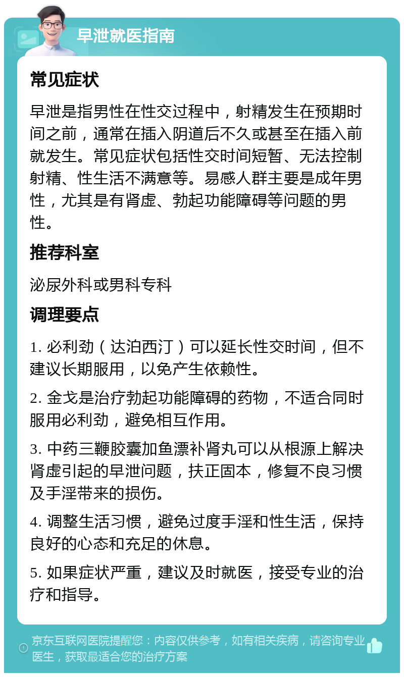 早泄就医指南 常见症状 早泄是指男性在性交过程中，射精发生在预期时间之前，通常在插入阴道后不久或甚至在插入前就发生。常见症状包括性交时间短暂、无法控制射精、性生活不满意等。易感人群主要是成年男性，尤其是有肾虚、勃起功能障碍等问题的男性。 推荐科室 泌尿外科或男科专科 调理要点 1. 必利劲（达泊西汀）可以延长性交时间，但不建议长期服用，以免产生依赖性。 2. 金戈是治疗勃起功能障碍的药物，不适合同时服用必利劲，避免相互作用。 3. 中药三鞭胶囊加鱼漂补肾丸可以从根源上解决肾虚引起的早泄问题，扶正固本，修复不良习惯及手淫带来的损伤。 4. 调整生活习惯，避免过度手淫和性生活，保持良好的心态和充足的休息。 5. 如果症状严重，建议及时就医，接受专业的治疗和指导。