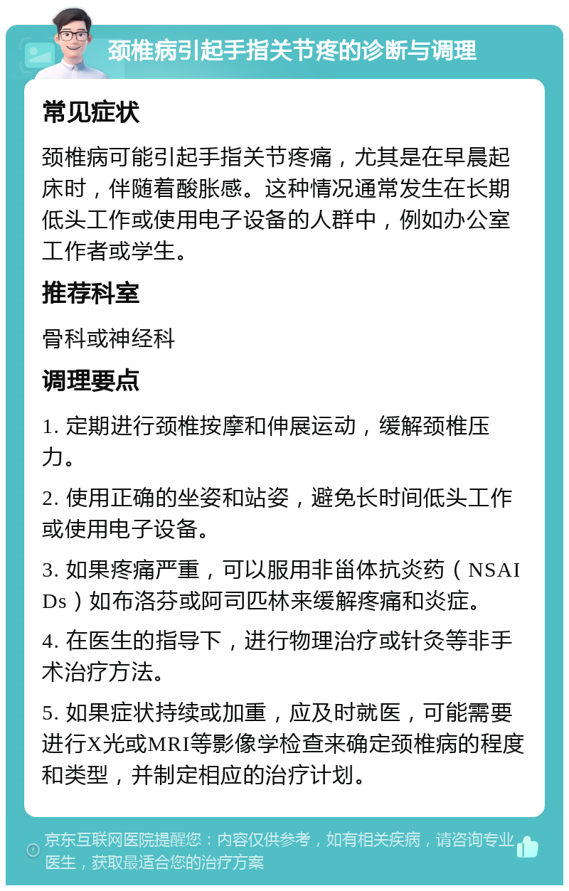 颈椎病引起手指关节疼的诊断与调理 常见症状 颈椎病可能引起手指关节疼痛，尤其是在早晨起床时，伴随着酸胀感。这种情况通常发生在长期低头工作或使用电子设备的人群中，例如办公室工作者或学生。 推荐科室 骨科或神经科 调理要点 1. 定期进行颈椎按摩和伸展运动，缓解颈椎压力。 2. 使用正确的坐姿和站姿，避免长时间低头工作或使用电子设备。 3. 如果疼痛严重，可以服用非甾体抗炎药（NSAIDs）如布洛芬或阿司匹林来缓解疼痛和炎症。 4. 在医生的指导下，进行物理治疗或针灸等非手术治疗方法。 5. 如果症状持续或加重，应及时就医，可能需要进行X光或MRI等影像学检查来确定颈椎病的程度和类型，并制定相应的治疗计划。