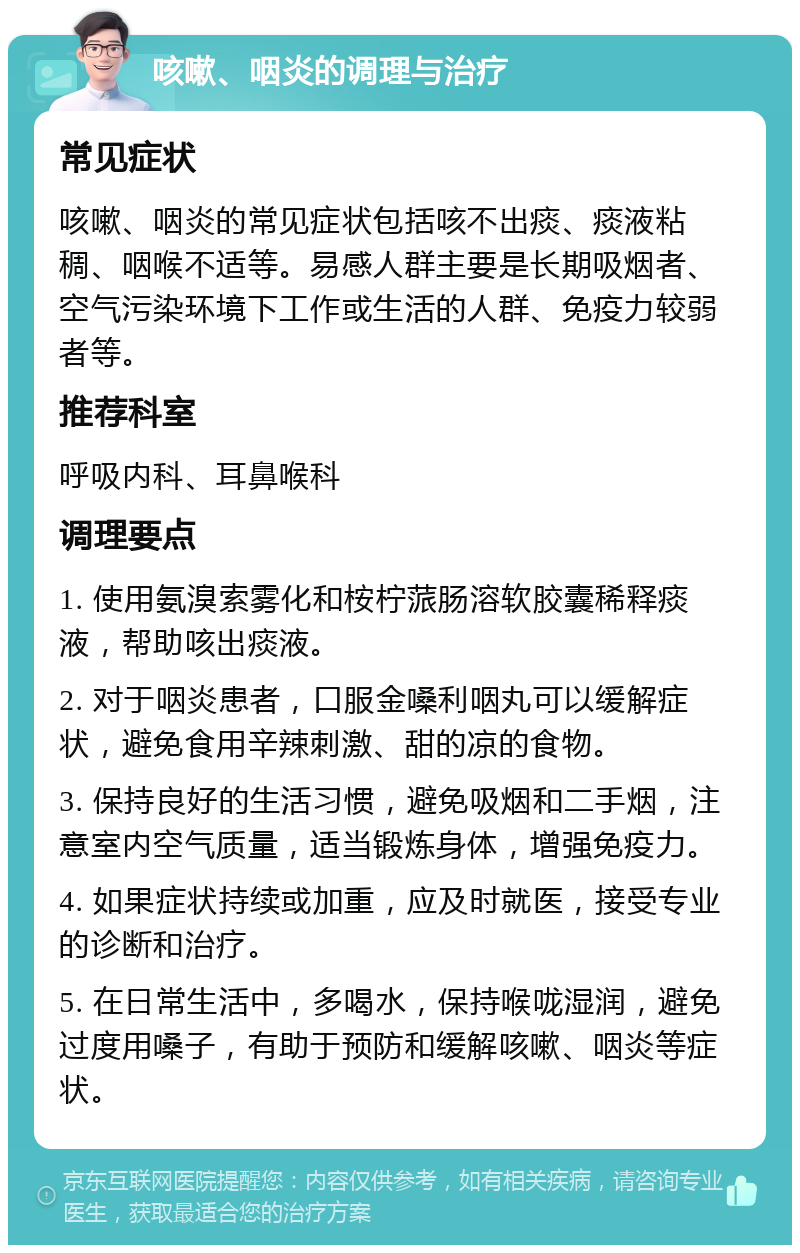 咳嗽、咽炎的调理与治疗 常见症状 咳嗽、咽炎的常见症状包括咳不出痰、痰液粘稠、咽喉不适等。易感人群主要是长期吸烟者、空气污染环境下工作或生活的人群、免疫力较弱者等。 推荐科室 呼吸内科、耳鼻喉科 调理要点 1. 使用氨溴索雾化和桉柠蒎肠溶软胶囊稀释痰液，帮助咳出痰液。 2. 对于咽炎患者，口服金嗓利咽丸可以缓解症状，避免食用辛辣刺激、甜的凉的食物。 3. 保持良好的生活习惯，避免吸烟和二手烟，注意室内空气质量，适当锻炼身体，增强免疫力。 4. 如果症状持续或加重，应及时就医，接受专业的诊断和治疗。 5. 在日常生活中，多喝水，保持喉咙湿润，避免过度用嗓子，有助于预防和缓解咳嗽、咽炎等症状。