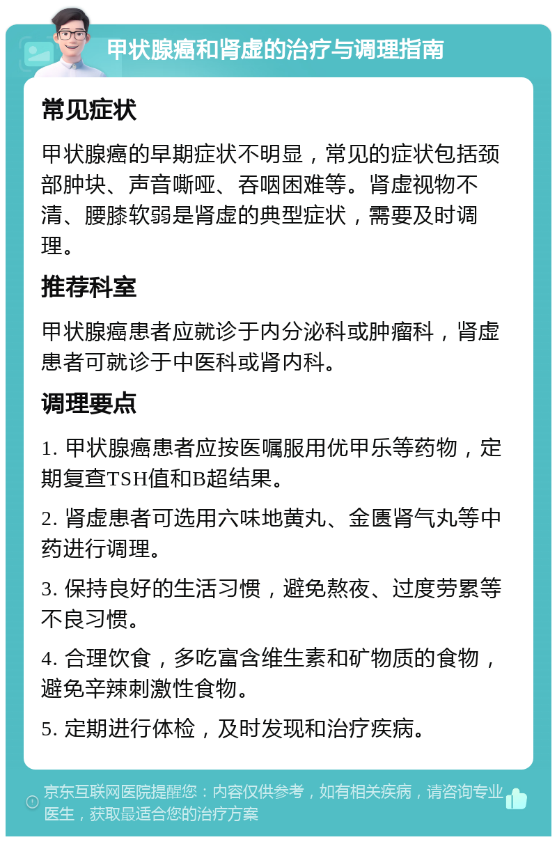 甲状腺癌和肾虚的治疗与调理指南 常见症状 甲状腺癌的早期症状不明显，常见的症状包括颈部肿块、声音嘶哑、吞咽困难等。肾虚视物不清、腰膝软弱是肾虚的典型症状，需要及时调理。 推荐科室 甲状腺癌患者应就诊于内分泌科或肿瘤科，肾虚患者可就诊于中医科或肾内科。 调理要点 1. 甲状腺癌患者应按医嘱服用优甲乐等药物，定期复查TSH值和B超结果。 2. 肾虚患者可选用六味地黄丸、金匮肾气丸等中药进行调理。 3. 保持良好的生活习惯，避免熬夜、过度劳累等不良习惯。 4. 合理饮食，多吃富含维生素和矿物质的食物，避免辛辣刺激性食物。 5. 定期进行体检，及时发现和治疗疾病。