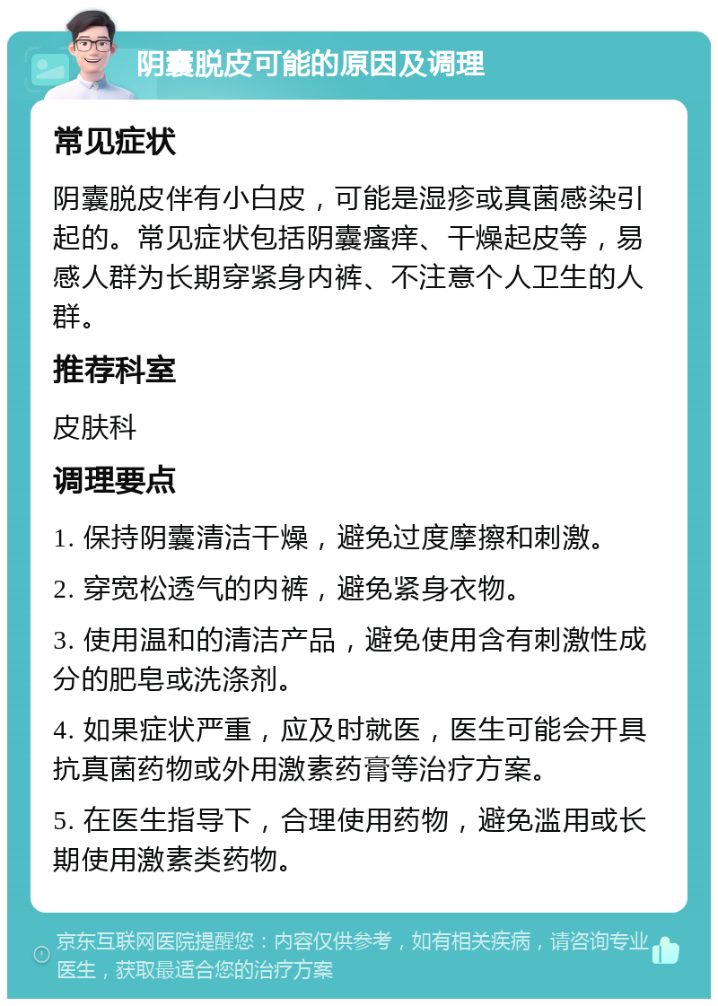 阴囊脱皮可能的原因及调理 常见症状 阴囊脱皮伴有小白皮，可能是湿疹或真菌感染引起的。常见症状包括阴囊瘙痒、干燥起皮等，易感人群为长期穿紧身内裤、不注意个人卫生的人群。 推荐科室 皮肤科 调理要点 1. 保持阴囊清洁干燥，避免过度摩擦和刺激。 2. 穿宽松透气的内裤，避免紧身衣物。 3. 使用温和的清洁产品，避免使用含有刺激性成分的肥皂或洗涤剂。 4. 如果症状严重，应及时就医，医生可能会开具抗真菌药物或外用激素药膏等治疗方案。 5. 在医生指导下，合理使用药物，避免滥用或长期使用激素类药物。