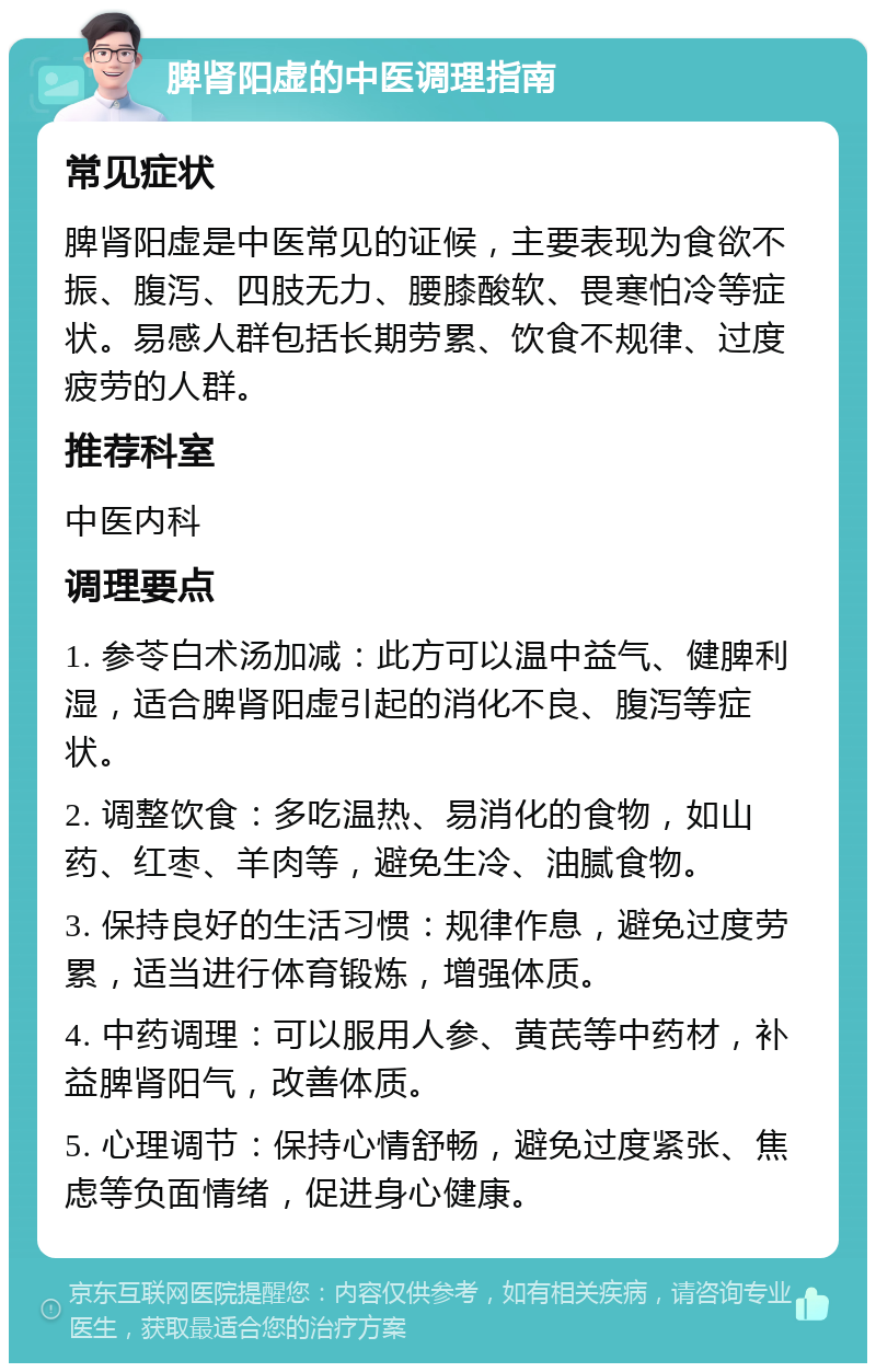 脾肾阳虚的中医调理指南 常见症状 脾肾阳虚是中医常见的证候，主要表现为食欲不振、腹泻、四肢无力、腰膝酸软、畏寒怕冷等症状。易感人群包括长期劳累、饮食不规律、过度疲劳的人群。 推荐科室 中医内科 调理要点 1. 参苓白术汤加减：此方可以温中益气、健脾利湿，适合脾肾阳虚引起的消化不良、腹泻等症状。 2. 调整饮食：多吃温热、易消化的食物，如山药、红枣、羊肉等，避免生冷、油腻食物。 3. 保持良好的生活习惯：规律作息，避免过度劳累，适当进行体育锻炼，增强体质。 4. 中药调理：可以服用人参、黄芪等中药材，补益脾肾阳气，改善体质。 5. 心理调节：保持心情舒畅，避免过度紧张、焦虑等负面情绪，促进身心健康。