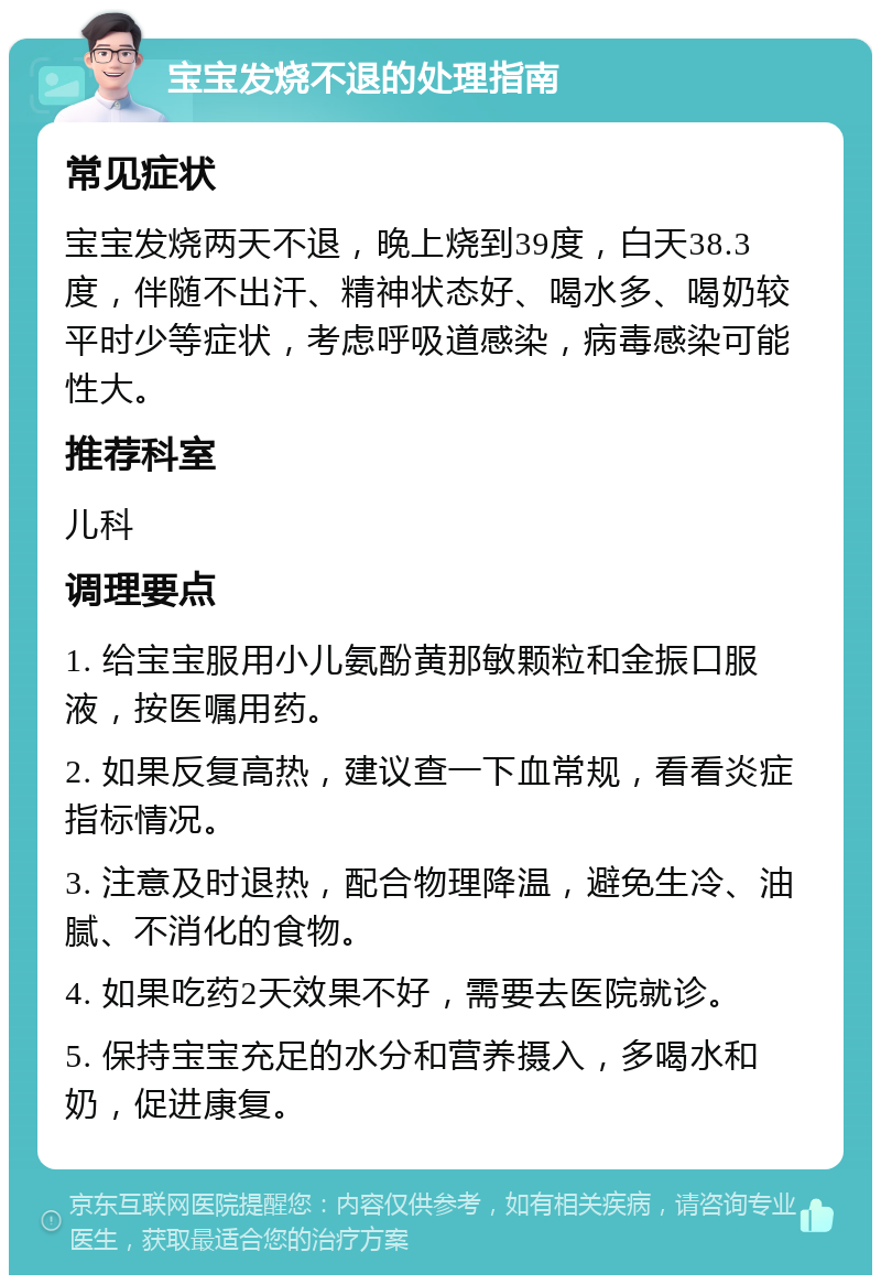 宝宝发烧不退的处理指南 常见症状 宝宝发烧两天不退，晚上烧到39度，白天38.3度，伴随不出汗、精神状态好、喝水多、喝奶较平时少等症状，考虑呼吸道感染，病毒感染可能性大。 推荐科室 儿科 调理要点 1. 给宝宝服用小儿氨酚黄那敏颗粒和金振口服液，按医嘱用药。 2. 如果反复高热，建议查一下血常规，看看炎症指标情况。 3. 注意及时退热，配合物理降温，避免生冷、油腻、不消化的食物。 4. 如果吃药2天效果不好，需要去医院就诊。 5. 保持宝宝充足的水分和营养摄入，多喝水和奶，促进康复。