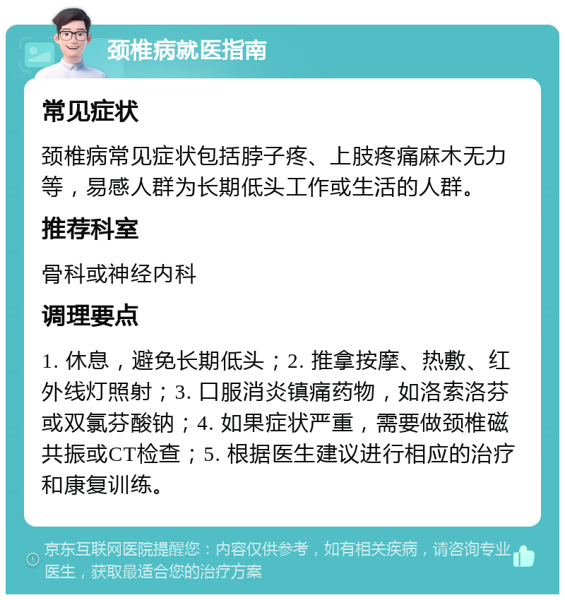 颈椎病就医指南 常见症状 颈椎病常见症状包括脖子疼、上肢疼痛麻木无力等，易感人群为长期低头工作或生活的人群。 推荐科室 骨科或神经内科 调理要点 1. 休息，避免长期低头；2. 推拿按摩、热敷、红外线灯照射；3. 口服消炎镇痛药物，如洛索洛芬或双氯芬酸钠；4. 如果症状严重，需要做颈椎磁共振或CT检查；5. 根据医生建议进行相应的治疗和康复训练。