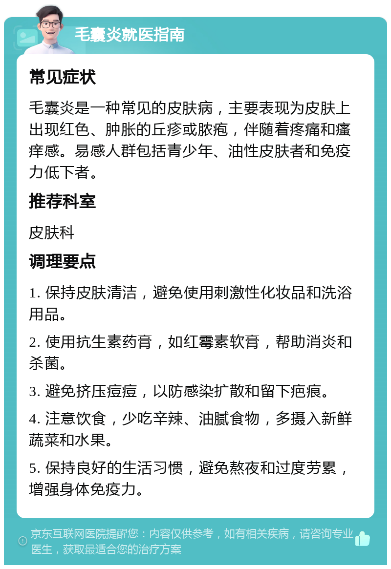 毛囊炎就医指南 常见症状 毛囊炎是一种常见的皮肤病，主要表现为皮肤上出现红色、肿胀的丘疹或脓疱，伴随着疼痛和瘙痒感。易感人群包括青少年、油性皮肤者和免疫力低下者。 推荐科室 皮肤科 调理要点 1. 保持皮肤清洁，避免使用刺激性化妆品和洗浴用品。 2. 使用抗生素药膏，如红霉素软膏，帮助消炎和杀菌。 3. 避免挤压痘痘，以防感染扩散和留下疤痕。 4. 注意饮食，少吃辛辣、油腻食物，多摄入新鲜蔬菜和水果。 5. 保持良好的生活习惯，避免熬夜和过度劳累，增强身体免疫力。