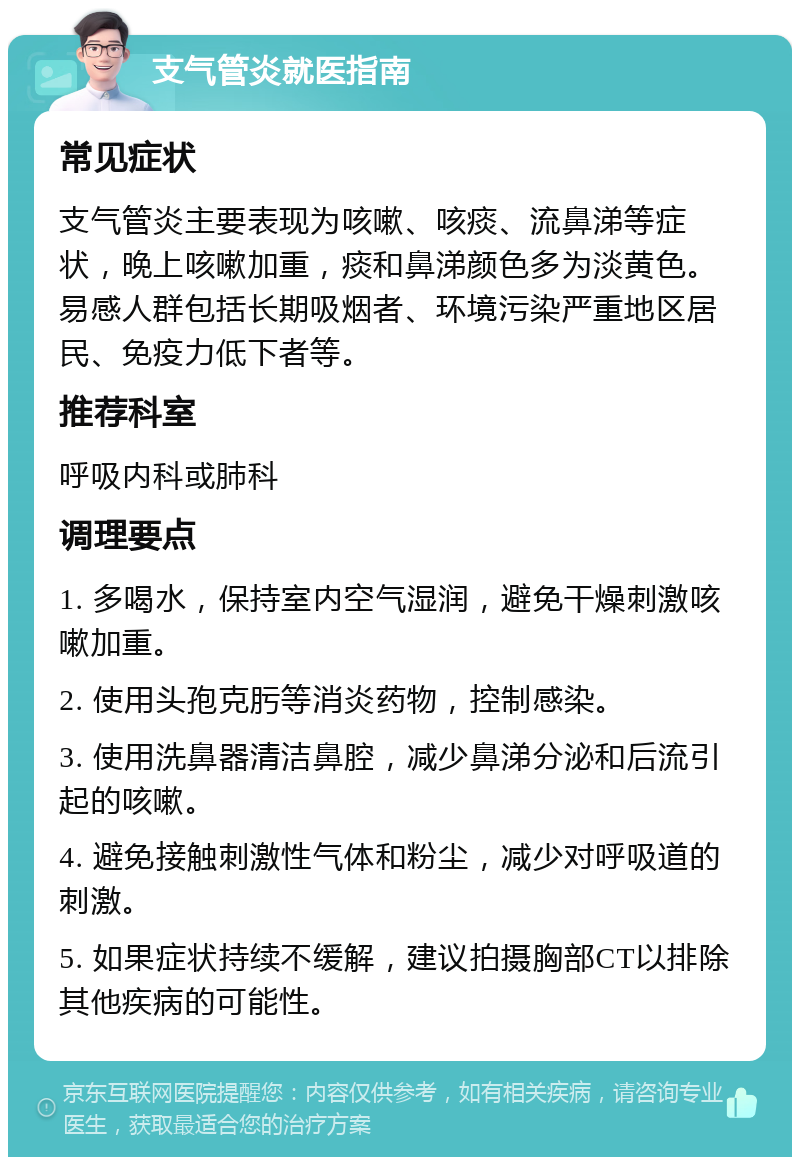 支气管炎就医指南 常见症状 支气管炎主要表现为咳嗽、咳痰、流鼻涕等症状，晚上咳嗽加重，痰和鼻涕颜色多为淡黄色。易感人群包括长期吸烟者、环境污染严重地区居民、免疫力低下者等。 推荐科室 呼吸内科或肺科 调理要点 1. 多喝水，保持室内空气湿润，避免干燥刺激咳嗽加重。 2. 使用头孢克肟等消炎药物，控制感染。 3. 使用洗鼻器清洁鼻腔，减少鼻涕分泌和后流引起的咳嗽。 4. 避免接触刺激性气体和粉尘，减少对呼吸道的刺激。 5. 如果症状持续不缓解，建议拍摄胸部CT以排除其他疾病的可能性。