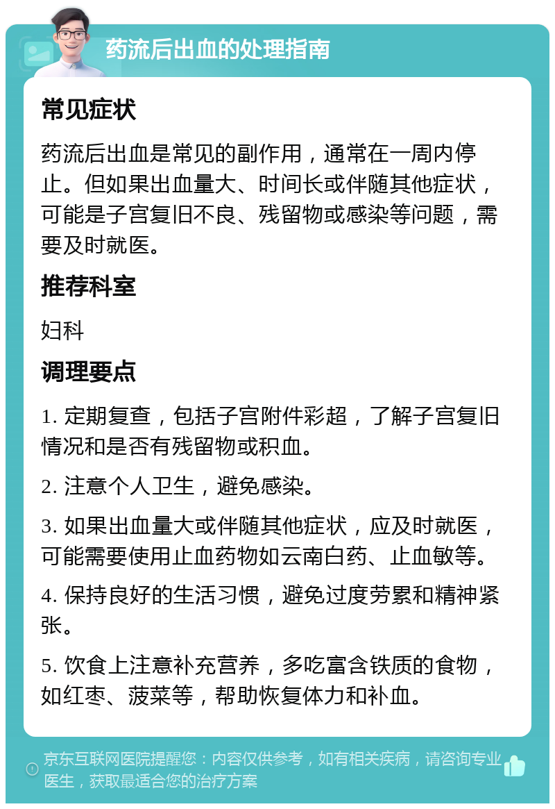 药流后出血的处理指南 常见症状 药流后出血是常见的副作用，通常在一周内停止。但如果出血量大、时间长或伴随其他症状，可能是子宫复旧不良、残留物或感染等问题，需要及时就医。 推荐科室 妇科 调理要点 1. 定期复查，包括子宫附件彩超，了解子宫复旧情况和是否有残留物或积血。 2. 注意个人卫生，避免感染。 3. 如果出血量大或伴随其他症状，应及时就医，可能需要使用止血药物如云南白药、止血敏等。 4. 保持良好的生活习惯，避免过度劳累和精神紧张。 5. 饮食上注意补充营养，多吃富含铁质的食物，如红枣、菠菜等，帮助恢复体力和补血。