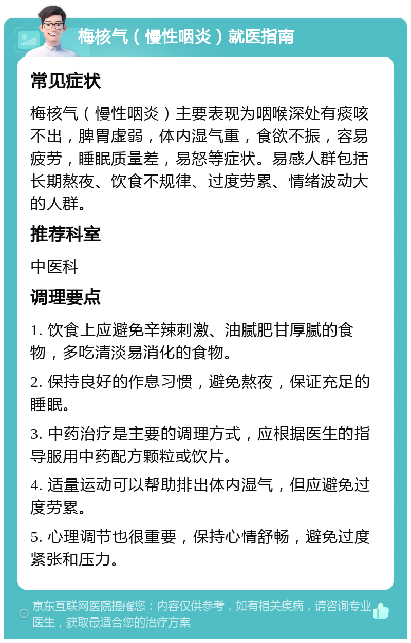 梅核气（慢性咽炎）就医指南 常见症状 梅核气（慢性咽炎）主要表现为咽喉深处有痰咳不出，脾胃虚弱，体内湿气重，食欲不振，容易疲劳，睡眠质量差，易怒等症状。易感人群包括长期熬夜、饮食不规律、过度劳累、情绪波动大的人群。 推荐科室 中医科 调理要点 1. 饮食上应避免辛辣刺激、油腻肥甘厚腻的食物，多吃清淡易消化的食物。 2. 保持良好的作息习惯，避免熬夜，保证充足的睡眠。 3. 中药治疗是主要的调理方式，应根据医生的指导服用中药配方颗粒或饮片。 4. 适量运动可以帮助排出体内湿气，但应避免过度劳累。 5. 心理调节也很重要，保持心情舒畅，避免过度紧张和压力。