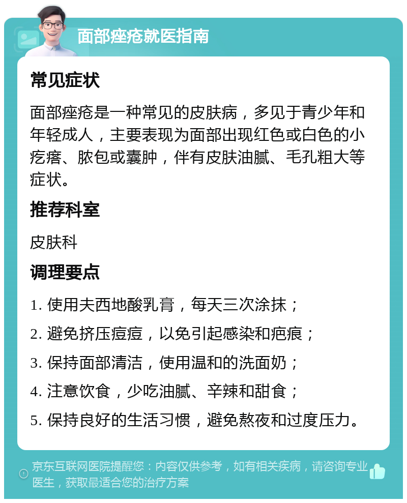 面部痤疮就医指南 常见症状 面部痤疮是一种常见的皮肤病，多见于青少年和年轻成人，主要表现为面部出现红色或白色的小疙瘩、脓包或囊肿，伴有皮肤油腻、毛孔粗大等症状。 推荐科室 皮肤科 调理要点 1. 使用夫西地酸乳膏，每天三次涂抹； 2. 避免挤压痘痘，以免引起感染和疤痕； 3. 保持面部清洁，使用温和的洗面奶； 4. 注意饮食，少吃油腻、辛辣和甜食； 5. 保持良好的生活习惯，避免熬夜和过度压力。