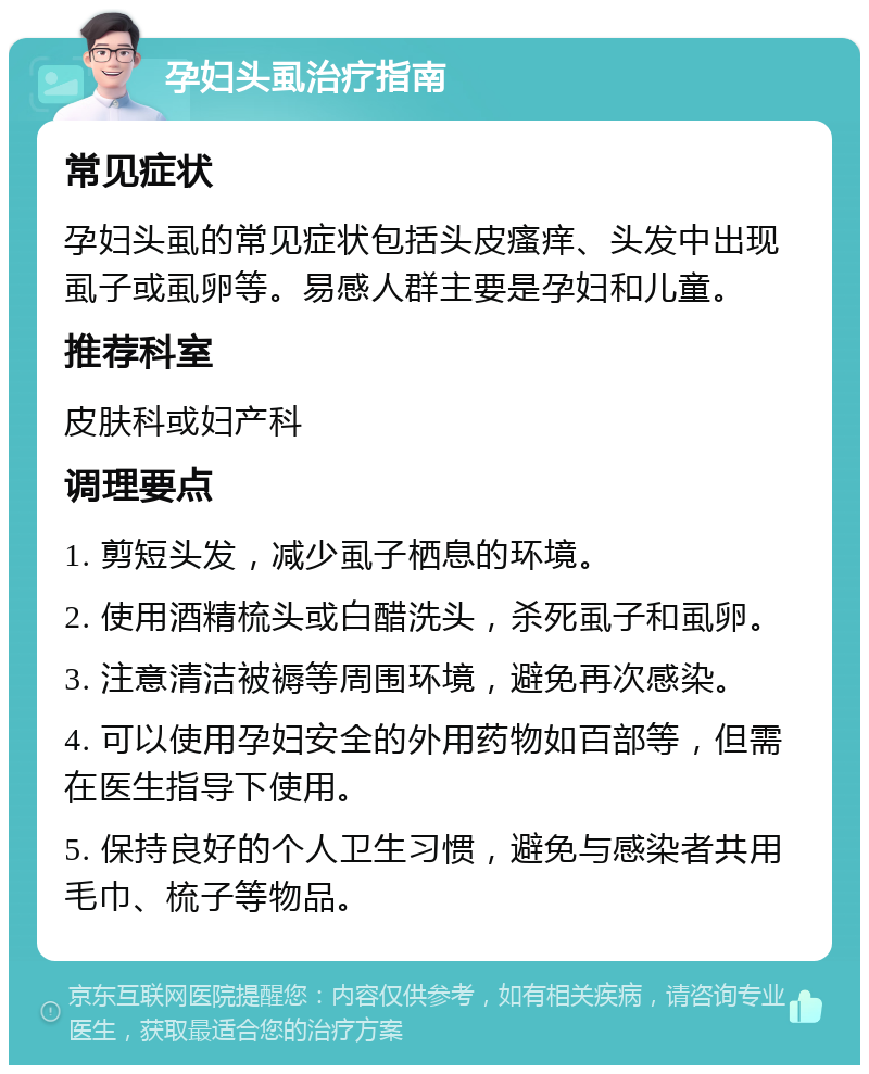 孕妇头虱治疗指南 常见症状 孕妇头虱的常见症状包括头皮瘙痒、头发中出现虱子或虱卵等。易感人群主要是孕妇和儿童。 推荐科室 皮肤科或妇产科 调理要点 1. 剪短头发，减少虱子栖息的环境。 2. 使用酒精梳头或白醋洗头，杀死虱子和虱卵。 3. 注意清洁被褥等周围环境，避免再次感染。 4. 可以使用孕妇安全的外用药物如百部等，但需在医生指导下使用。 5. 保持良好的个人卫生习惯，避免与感染者共用毛巾、梳子等物品。