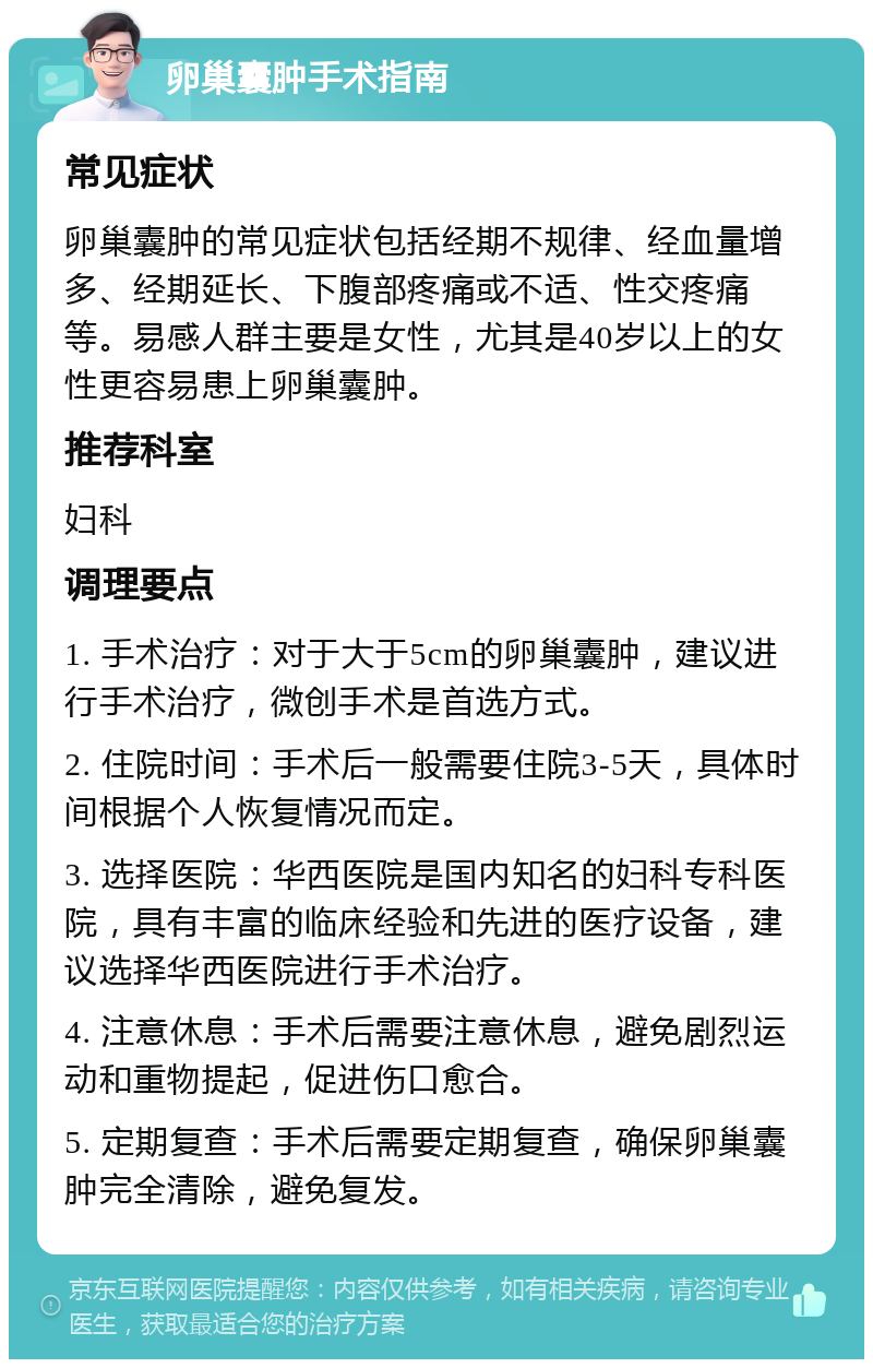 卵巢囊肿手术指南 常见症状 卵巢囊肿的常见症状包括经期不规律、经血量增多、经期延长、下腹部疼痛或不适、性交疼痛等。易感人群主要是女性，尤其是40岁以上的女性更容易患上卵巢囊肿。 推荐科室 妇科 调理要点 1. 手术治疗：对于大于5cm的卵巢囊肿，建议进行手术治疗，微创手术是首选方式。 2. 住院时间：手术后一般需要住院3-5天，具体时间根据个人恢复情况而定。 3. 选择医院：华西医院是国内知名的妇科专科医院，具有丰富的临床经验和先进的医疗设备，建议选择华西医院进行手术治疗。 4. 注意休息：手术后需要注意休息，避免剧烈运动和重物提起，促进伤口愈合。 5. 定期复查：手术后需要定期复查，确保卵巢囊肿完全清除，避免复发。