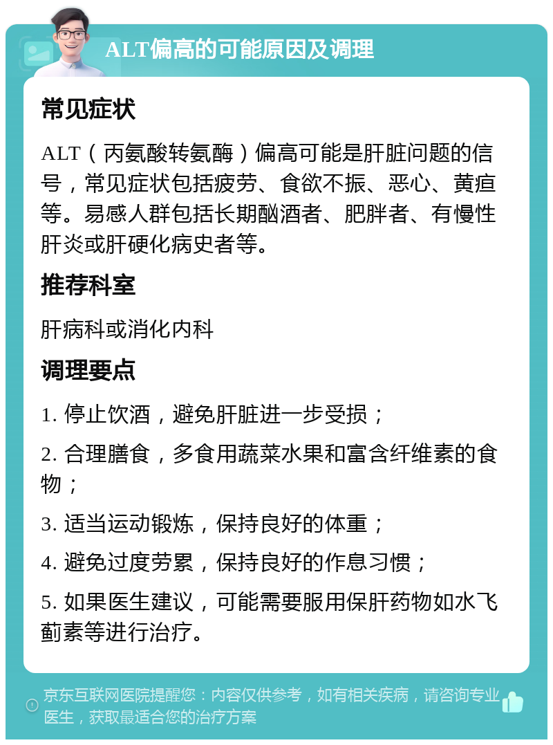 ALT偏高的可能原因及调理 常见症状 ALT（丙氨酸转氨酶）偏高可能是肝脏问题的信号，常见症状包括疲劳、食欲不振、恶心、黄疸等。易感人群包括长期酗酒者、肥胖者、有慢性肝炎或肝硬化病史者等。 推荐科室 肝病科或消化内科 调理要点 1. 停止饮酒，避免肝脏进一步受损； 2. 合理膳食，多食用蔬菜水果和富含纤维素的食物； 3. 适当运动锻炼，保持良好的体重； 4. 避免过度劳累，保持良好的作息习惯； 5. 如果医生建议，可能需要服用保肝药物如水飞蓟素等进行治疗。