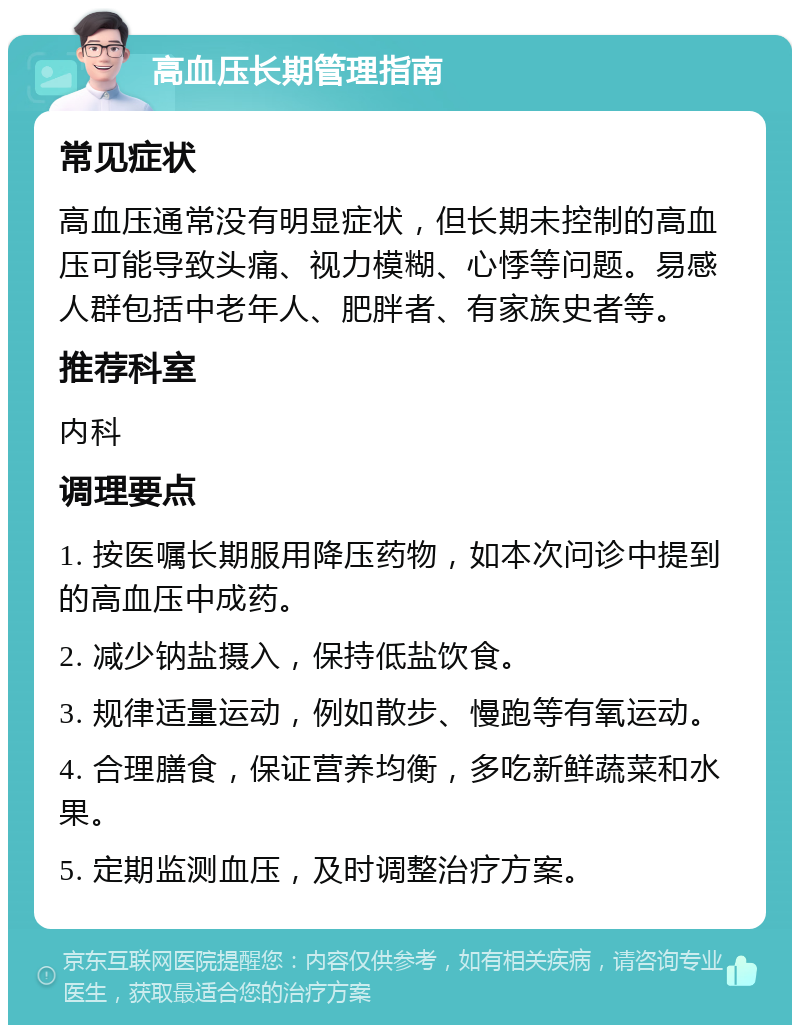 高血压长期管理指南 常见症状 高血压通常没有明显症状，但长期未控制的高血压可能导致头痛、视力模糊、心悸等问题。易感人群包括中老年人、肥胖者、有家族史者等。 推荐科室 内科 调理要点 1. 按医嘱长期服用降压药物，如本次问诊中提到的高血压中成药。 2. 减少钠盐摄入，保持低盐饮食。 3. 规律适量运动，例如散步、慢跑等有氧运动。 4. 合理膳食，保证营养均衡，多吃新鲜蔬菜和水果。 5. 定期监测血压，及时调整治疗方案。