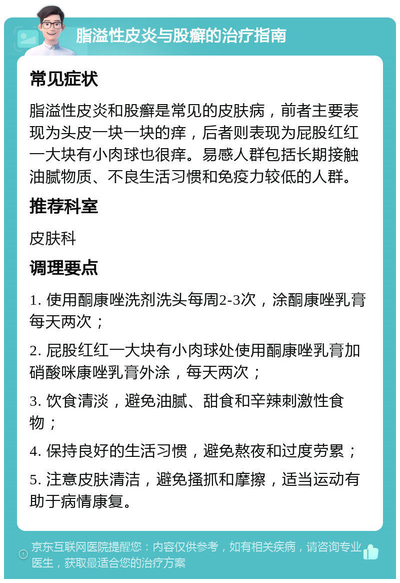 脂溢性皮炎与股癣的治疗指南 常见症状 脂溢性皮炎和股癣是常见的皮肤病，前者主要表现为头皮一块一块的痒，后者则表现为屁股红红一大块有小肉球也很痒。易感人群包括长期接触油腻物质、不良生活习惯和免疫力较低的人群。 推荐科室 皮肤科 调理要点 1. 使用酮康唑洗剂洗头每周2-3次，涂酮康唑乳膏每天两次； 2. 屁股红红一大块有小肉球处使用酮康唑乳膏加硝酸咪康唑乳膏外涂，每天两次； 3. 饮食清淡，避免油腻、甜食和辛辣刺激性食物； 4. 保持良好的生活习惯，避免熬夜和过度劳累； 5. 注意皮肤清洁，避免搔抓和摩擦，适当运动有助于病情康复。