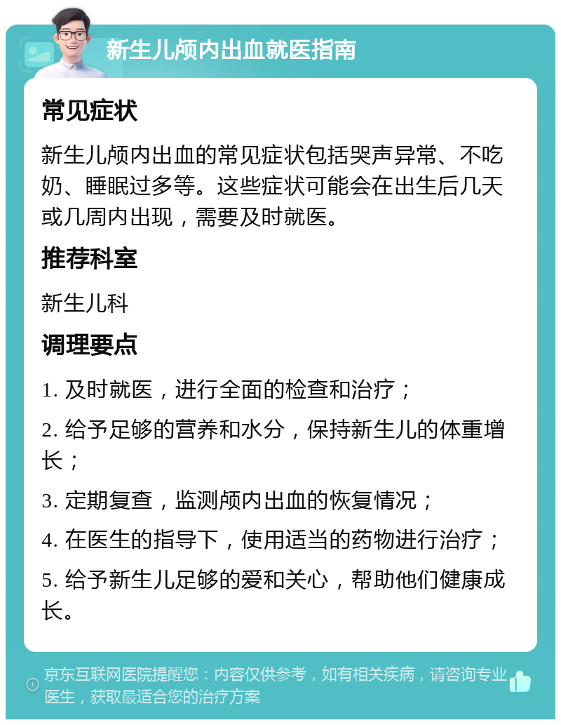 新生儿颅内出血就医指南 常见症状 新生儿颅内出血的常见症状包括哭声异常、不吃奶、睡眠过多等。这些症状可能会在出生后几天或几周内出现，需要及时就医。 推荐科室 新生儿科 调理要点 1. 及时就医，进行全面的检查和治疗； 2. 给予足够的营养和水分，保持新生儿的体重增长； 3. 定期复查，监测颅内出血的恢复情况； 4. 在医生的指导下，使用适当的药物进行治疗； 5. 给予新生儿足够的爱和关心，帮助他们健康成长。