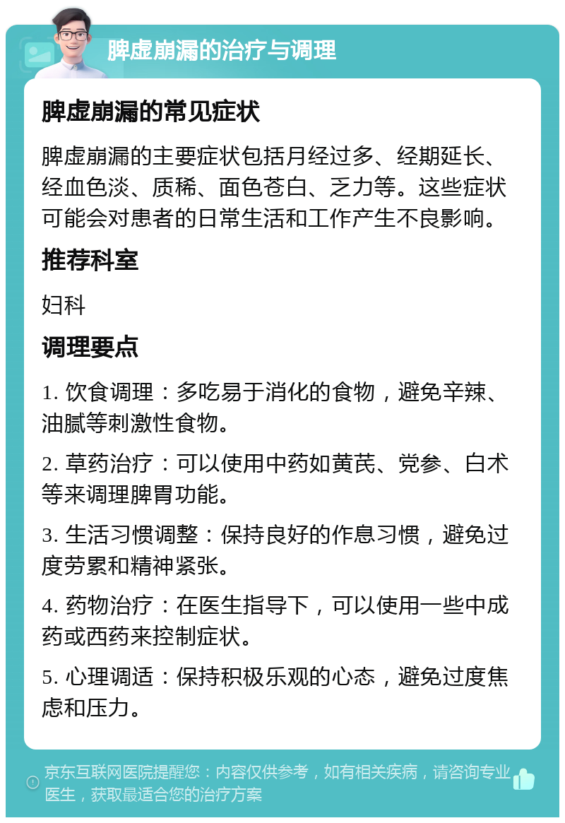 脾虚崩漏的治疗与调理 脾虚崩漏的常见症状 脾虚崩漏的主要症状包括月经过多、经期延长、经血色淡、质稀、面色苍白、乏力等。这些症状可能会对患者的日常生活和工作产生不良影响。 推荐科室 妇科 调理要点 1. 饮食调理：多吃易于消化的食物，避免辛辣、油腻等刺激性食物。 2. 草药治疗：可以使用中药如黄芪、党参、白术等来调理脾胃功能。 3. 生活习惯调整：保持良好的作息习惯，避免过度劳累和精神紧张。 4. 药物治疗：在医生指导下，可以使用一些中成药或西药来控制症状。 5. 心理调适：保持积极乐观的心态，避免过度焦虑和压力。