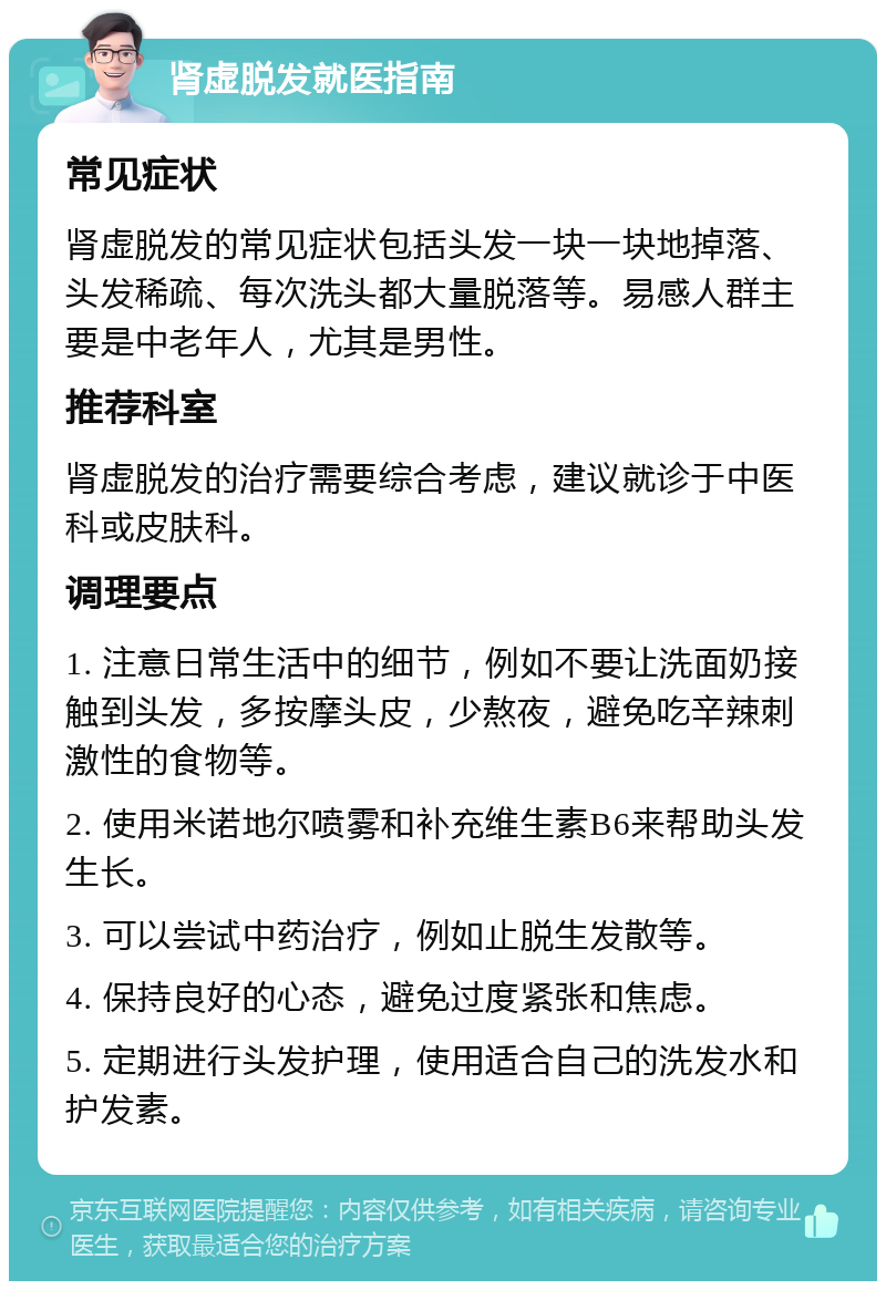 肾虚脱发就医指南 常见症状 肾虚脱发的常见症状包括头发一块一块地掉落、头发稀疏、每次洗头都大量脱落等。易感人群主要是中老年人，尤其是男性。 推荐科室 肾虚脱发的治疗需要综合考虑，建议就诊于中医科或皮肤科。 调理要点 1. 注意日常生活中的细节，例如不要让洗面奶接触到头发，多按摩头皮，少熬夜，避免吃辛辣刺激性的食物等。 2. 使用米诺地尔喷雾和补充维生素B6来帮助头发生长。 3. 可以尝试中药治疗，例如止脱生发散等。 4. 保持良好的心态，避免过度紧张和焦虑。 5. 定期进行头发护理，使用适合自己的洗发水和护发素。