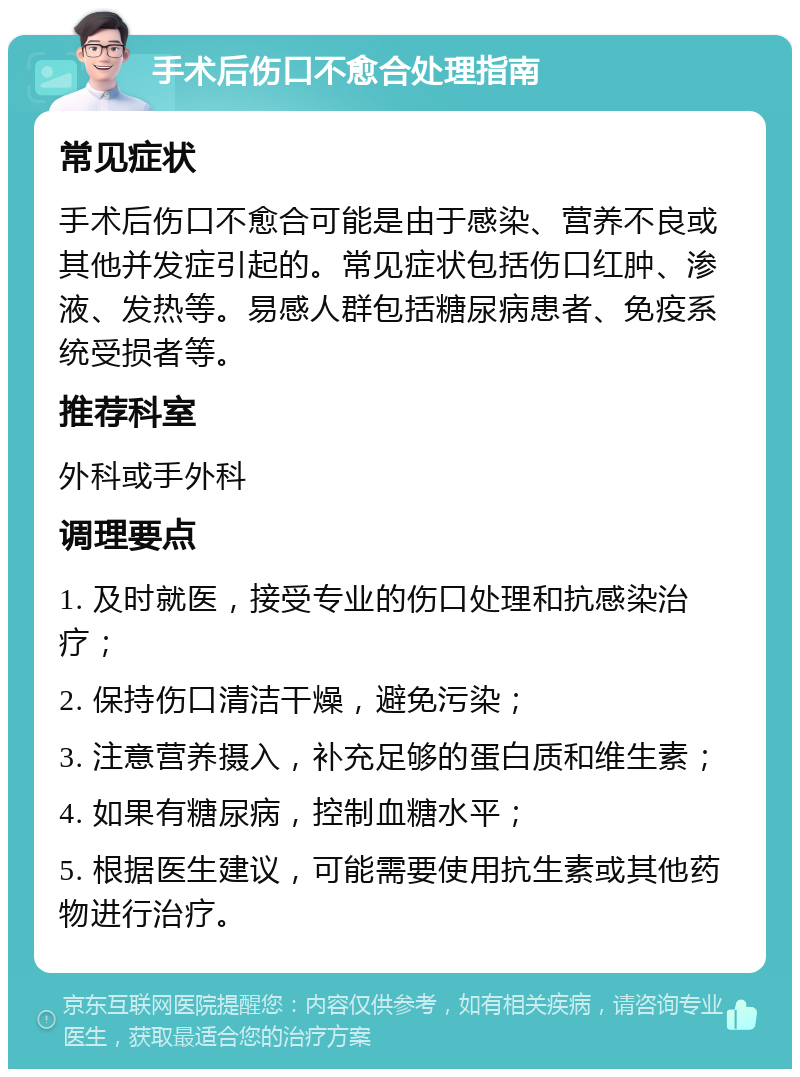 手术后伤口不愈合处理指南 常见症状 手术后伤口不愈合可能是由于感染、营养不良或其他并发症引起的。常见症状包括伤口红肿、渗液、发热等。易感人群包括糖尿病患者、免疫系统受损者等。 推荐科室 外科或手外科 调理要点 1. 及时就医，接受专业的伤口处理和抗感染治疗； 2. 保持伤口清洁干燥，避免污染； 3. 注意营养摄入，补充足够的蛋白质和维生素； 4. 如果有糖尿病，控制血糖水平； 5. 根据医生建议，可能需要使用抗生素或其他药物进行治疗。