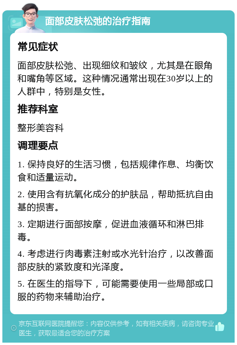 面部皮肤松弛的治疗指南 常见症状 面部皮肤松弛、出现细纹和皱纹，尤其是在眼角和嘴角等区域。这种情况通常出现在30岁以上的人群中，特别是女性。 推荐科室 整形美容科 调理要点 1. 保持良好的生活习惯，包括规律作息、均衡饮食和适量运动。 2. 使用含有抗氧化成分的护肤品，帮助抵抗自由基的损害。 3. 定期进行面部按摩，促进血液循环和淋巴排毒。 4. 考虑进行肉毒素注射或水光针治疗，以改善面部皮肤的紧致度和光泽度。 5. 在医生的指导下，可能需要使用一些局部或口服的药物来辅助治疗。