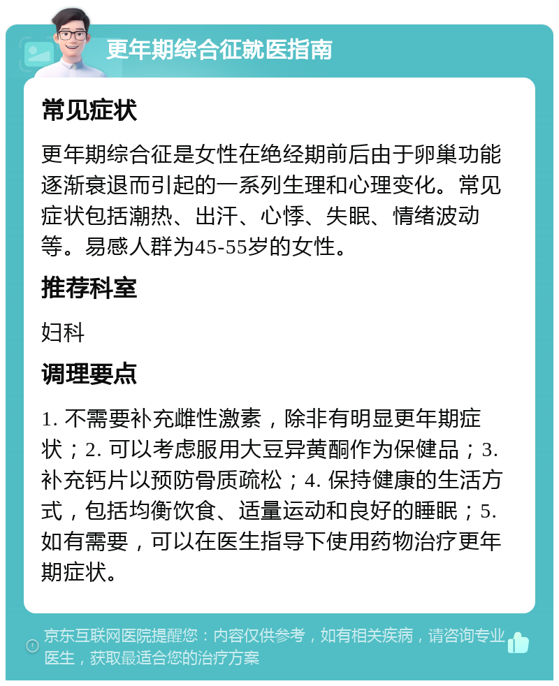 更年期综合征就医指南 常见症状 更年期综合征是女性在绝经期前后由于卵巢功能逐渐衰退而引起的一系列生理和心理变化。常见症状包括潮热、出汗、心悸、失眠、情绪波动等。易感人群为45-55岁的女性。 推荐科室 妇科 调理要点 1. 不需要补充雌性激素，除非有明显更年期症状；2. 可以考虑服用大豆异黄酮作为保健品；3. 补充钙片以预防骨质疏松；4. 保持健康的生活方式，包括均衡饮食、适量运动和良好的睡眠；5. 如有需要，可以在医生指导下使用药物治疗更年期症状。